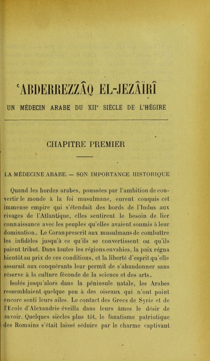 ‘ABDERREZZAQ EL-JEZAIR1 » UN MÉDECIN ARABE DU XIIe SIÈCLE DE L’HÉGIRE CHAPITRE PREMIER LA MÉDECINE ARABE. - SON IMPORTANCE HISTORIQUE Quand les hordes arabes, poussées par l’ambition de con- vertir le monde à la foi musulmane, eurent conquis cet immense empire qui s’étendait des bords de l’Indus aux rivages de l’Atlantique, elles sentirent le besoin de lier connaissance avec les peuples qu’elles avaient soumis à leur domination. Le Coran prescrit aux musulmans de combattre les infidèles jusqu’à ce qu’ils se convertissent ou qu’ils paient tribut. Dans toutes les régions envahies, la paix régna bientôt au prix de ces conditions, et la liberté d’esprit qu’elle assurait aux conquérants leur permit de s’abandonner sans réserve à la culture féconde de la science et des arts. Isolés jusqu’alors dans la péninsule natale, les Arabes ressemblaient quelque peu à des oiseaux qui n’ont point encore senti leurs ailes. Le contact des Grecs de Syrie et de l’Ecole d’iVlexandrie éveilla dans leurs âmes le désir de savoir. Quelques siècles plus tôt, le fanatisme patriotique des Romains s’était laissé séduire par le charme captivant