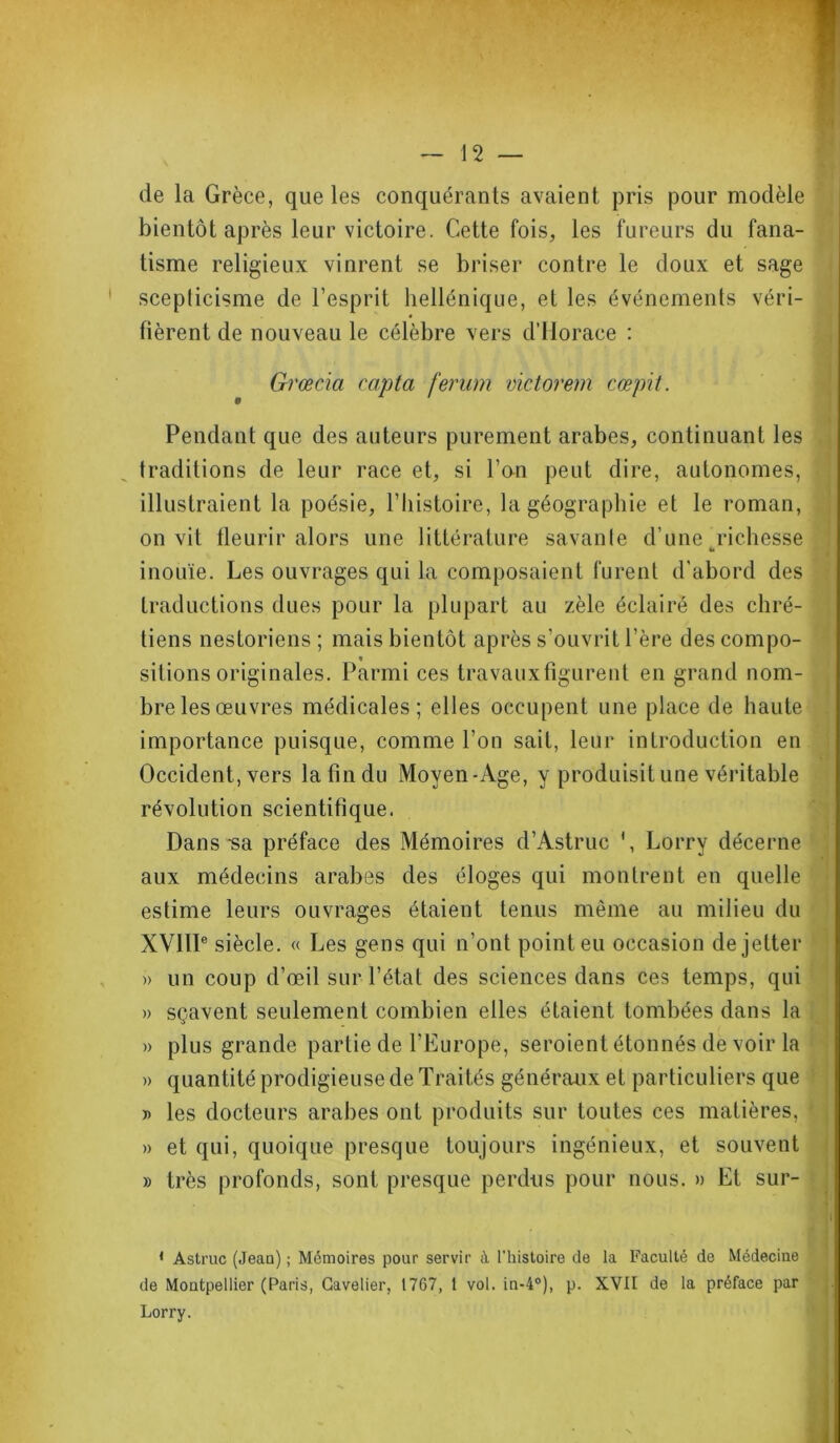de la Grèce, que les conquérants avaient pris pour modèle bientôt après leur victoire. Cette fois, les fureurs du fana- tisme religieux vinrent se briser contre le doux et sage scepticisme de l’esprit hellénique, et les événements véri- fièrent de nouveau le célèbre vers d’Horace : Grœcia capta ferum victorem cœpit. Pendant que des auteurs purement arabes, continuant les traditions de leur race et, si l’on peut dire, autonomes, illustraient la poésie, l’histoire, la géographie et le roman, on vit fleurir alors une littérature savante d’une richesse h inouïe. Les ouvrages qui la composaient furent d’abord des traductions dues pour la plupart au zèle éclairé des chré- tiens nestoriens ; mais bientôt après s’ouvrit l’ère des compo- « sitions originales. Parmi ces travauxngurent en grand nom- bre les œuvres médicales; elles occupent une place de haute importance puisque, comme l’on sait, leur introduction en Occident, vers la fin du Moyen-Age, y produisit une véritable révolution scientifique. Dans sa préface des Mémoires d’Astruc Lorry décerne aux médecins arabes des éloges qui montrent en quelle estime leurs ouvrages étaient tenus même au milieu du XVIIIe siècle. « Les gens qui n’ont point eu occasion de jelter » un coup d’œil sur l’état des sciences dans ces temps, qui » sçavent seulement combien elles étaient tombées dans la » plus grande partie de l’Europe, seroient étonnés de voir la » quantité prodigieuse de Traités généraux et particuliers que » les docteurs arabes ont produits sur toutes ces matières, » et qui, quoique presque toujours ingénieux, et souvent » très profonds, sont presque perdus pour nous. » Et sur- 1 Astruc (Jean) ; Mémoires pour servir à l’histoire de la Faculté de Médecine de Montpellier (Paris, Gavelier, 1767, 1 vol. in-4°), p. XVII de la préface par Lorry.