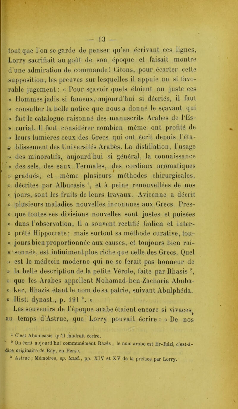 ¥ ' — 13 — tout que l’on se garde de penser qu’en écrivant ces lignes, Lorry sacrifiait au goût de son époque et faisait montre d’une admiration de commande! Citons, pour écarter cette supposition, les preuves sur lesquelles il appuie un si favo- rable jugement : « Pour sçavoir quels étoient au juste ces » Hommes jadis si fameux, aujourd’hui si décriés, il faut » consulter la belle notice que nous a donné le sçavant qui » fait le catalogue raisonné des manuscrits Arabes de l’Es- » curial. 11 faut considérer combien même ont profité de » leurs lumières ceux des Grecs qui ont écrit depuis l’éta- blissement des Universités Arabes. La distillation, l’usage » des minoratifs, aujourd’hui si général, la connaissance » des sels, des eaux Termales, des cordiaux aromatiques » gradués, et même plusieurs méthodes chirurgicales, » décrites par Albucasis *, et à peine renouvellées de nos » jours, sont les fruits de leurs travaux. Avicenne a décrit » plusieurs maladies nouvelles inconnues aux Grecs. Près- 1 » que toutes ses divisions nouvelles sont justes et puisées » dans l’observation, 11 a souvent rectifié Galien et inter- » prété Hippocrate; mais surtout sa méthode curative, tou- » jours bien proportionnée aux causes, et toujours bien rai- » sonnée, est infiniment plus riche que celle des Grecs. Quel » est le médecin moderne qui ne se ferait pas honneur de » la belle description de la petite Vérole, faite par Rhasis 1 2, » que les Arabes appellent Mohamad-ben Zacharia Abuba- » ker, Rhazis étant le nom de sa patrie, suivant Abulphéda. » Hist. dynast., p. 191 3. » Les souvenirs de l’époque arabe étaient encore si vivaces au temps d’Astruc, que Lorry pouvait écrire : « De nos 1 C’est Aboulcasis qu’il faudrait écrire. 2 Oa écrit aujourd’hui communément Razès ; le nom arabe est Er-Râzî, c’est-à- dire originaire de Rey, en Perse. 3 Astruc ; Mémoires, op. laud., pp. XIV et XV de la préface par Lorry.