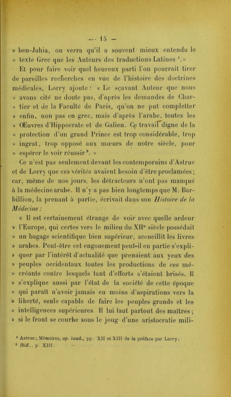 » ben-Jahia, on verra qu’il a souvent mieux entendu le » texte Grec que les Auteurs des traductions Latines Et pour faire voir quel heureux parti l’on pourrait tirer de pareilles recherches en vue de l’histoire des doctrines médicales, Lorry ajoute : « Le sçavant Auteur que nous » avons cité ne doute pas, d'après les demandes de Cliar- » tier et de la Faculté de Paris, qu’on ne put completter » enfin, non pas en grec, mais d’après l’arabe, toutes les » OEuvres d’Hippocrate et de Galien. Ce travaifdigne de la » protection d’un grand Prince est trop considérable, trop » ingrat, trop opposé aux mœurs de notre siècle, pour » espérer le voir réussir1 2. » Ce n’est pas seulement devant les contemporains d’Astruc et de Lorry que ces vérités avaient besoin d’être proclamées; car, même de nos jours, les détracteurs n’ont pas manqué à la médecine arabe. 11 n’y a pas bien longtemps que M. Bar- billion, la prenant à partie, écrivait dans son Histoire de la Médecine : « 11 est certainement étrange de voir avec quelle ardeur » l’Europe, qui certes vers le milieu du XII0 siècle possédait » un bagage scientifique bien supérieur, accueillit les livres » arabes. Peut-être cet engouement peut-il en partie s’expli- » quer par l’intérêt d’actualité que prenaient aux yeux des » peuples occidentaux toutes les productions de ces mé- » créants contre lesquels tant d'efforts s’étaient brisés. Il » s’explique aussi par l’état de la société de cette époque » qui parait n’avoir jamais eu moins d’aspirations vers la » liberté, seule capable de faire les peuples grands et les » intelligences supérieures. Il lui faut partout des maîtres ; » si le front se courbe sous le joug d’une aristocratie mili- 1 Astruc; Mémoires, op. laud., pp. XII et XIII de la préface par Lorry. 2 Ibid., p XIII.
