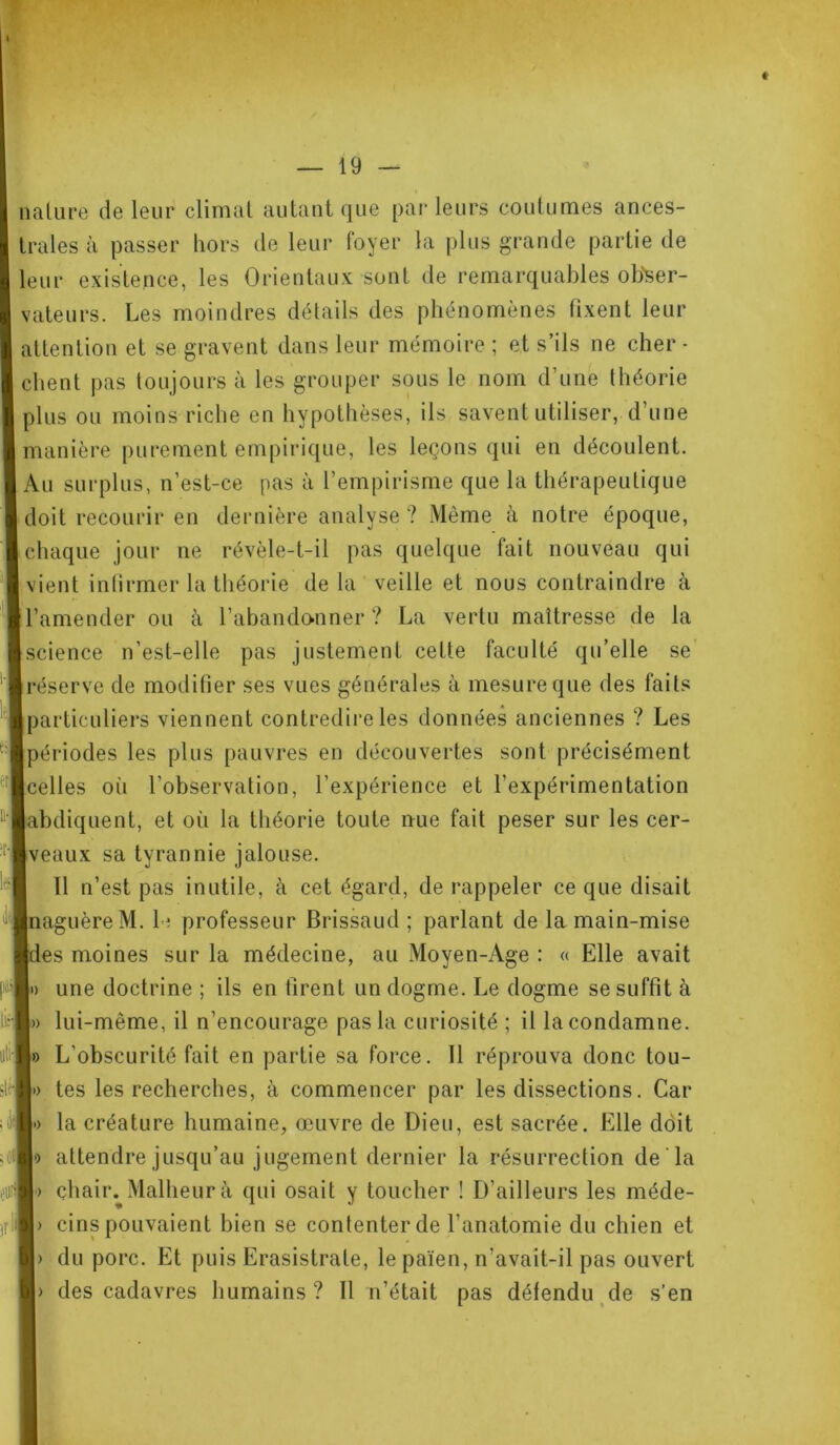 — 19 — « nature de leur climat autant que parleurs coutumes ances- trales à passer hors de leur foyer la plus grande partie de leur existence, les Orientaux sont de remarquables obser- vateurs. Les moindres détails des phénomènes fixent leur attention et se gravent dans leur mémoire ; et s’ils ne cher - client pas toujours à les grouper sous le nom d’une théorie plus ou moins riche en hypothèses, ils savent utiliser, d’une manière purement empirique, les leçons qui en découlent. Au surplus, n’est-ce pas à l’empirisme que la thérapeutique doit recourir en dernière analyse ? Même à notre époque, chaque jour ne révèle-t-il pas quelque fait nouveau qui vient infirmer la théorie delà veille et nous contraindre à l’amender ou à l’abandonner ? La vertu maîtresse de la science n’est-elle pas justement cette faculté qu’elle se réserve de modifier ses vues générales à mesure que des faits particuliers viennent contredire les données anciennes ? Les périodes les plus pauvres en découvertes sont précisément celles où l’observation, l’expérience et l’expérimentation abdiquent, et où la théorie toute nue fait peser sur les cer- eaux sa tyrannie jalouse. Il n’est pas inutile, à cet égard, de rappeler ce que disait naguère M. 1 : professeur Brissaud ; parlant de la main-mise es moines sur la médecine, au Moyen-Age : « Elle avait » une doctrine ; ils en firent un dogme. Le dogme se suffit à > lui-même, il n’encourage pas la curiosité ; il la condamne. » L’obscurité fait en partie sa force. 11 réprouva donc tou- •> tes les recherches, à commencer par les dissections. Car > la créature humaine, œuvre de Dieu, est sacrée. Elle doit •) attendre jusqu’au jugement dernier la résurrection de la > çhair. Malheur à qui osait y toucher ! D’ailleurs les méde- > cins pouvaient bien se contenter de l’anatomie du chien et > du porc. Et puis Erasistrate, le païen, n’avait-il pas ouvert
