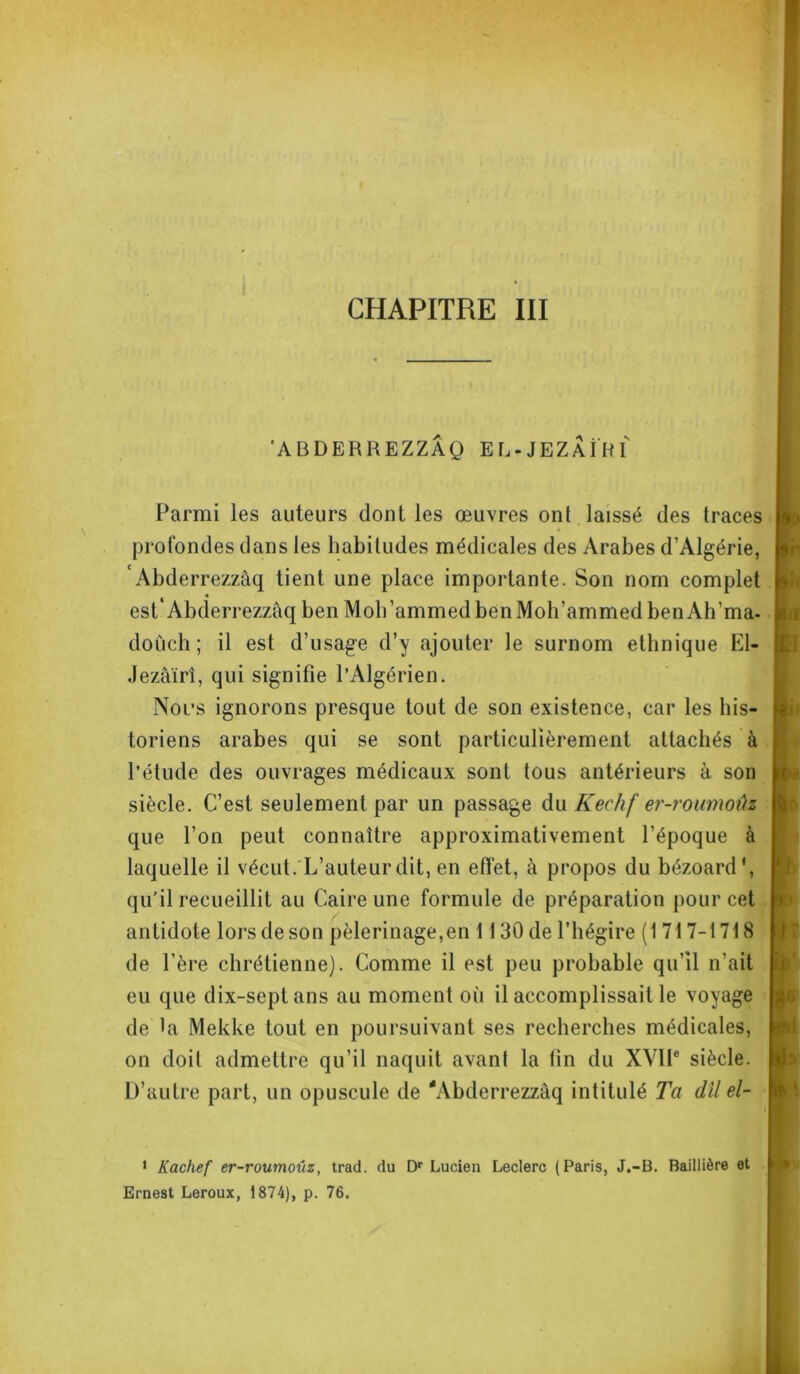 'A BDERREZZÂQ EL-JEZAÎRI Parmi les auteurs dont les œuvres ont laissé des traces profondes dans les habitudes médicales des Arabes d’Algérie, 'Abderrezzâq tient une place importante. Son nom complet est'Abclerrezzaqben Moh’ammedbenMoh’ammedbenAh’ma- doûch ; il est d’usage d’y ajouter le surnom ethnique El- Jezâïrî, qui signifie l’Algérien. Nous ignorons presque tout de son existence, car les his- toriens arabes qui se sont particulièrement attachés à l’étude des ouvrages médicaux sont tous antérieurs à son siècle. C’est seulement par un passage du Kechf er-roumoûz que l’on peut connaître approximativement l’époque à laquelle il vécut. L’auteur dit, en effet, à propos du bézoard', qu’il recueillit au Caire une formule de préparation pour cet antidote lors de son pèlerinage,en 1130 de l’hégire (1717-1718 de l’ère chrétienne). Comme il est peu probable qu’il n’ait eu que dix-septans au moment où il accomplissait le voyage de la Mekke tout en poursuivant ses recherches médicales, on doit admettre qu’il naquit avant la fin du XVIIe siècle. D’autre part, un opuscule de 'Abderrezzâq intitulé Ta dll el- 7 ai b 1 Kachef er-roumoûz, trad. du Dr Lucien Leclerc Ernest Leroux, 1874), p. 76. (Paris, J.-B. Baillière et