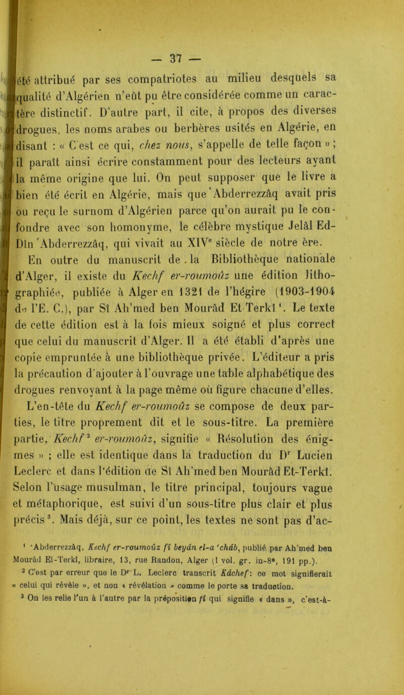 été attribué par ses compatriotes au milieu desquels sa qualité d’Algérien n’eût pu être considérée comme un carac- tère distinctif. D’autre part, il cite, à propos des diverses drogues, les noms arabes ou berbères usités en Algérie, en disant : « C'est ce qui, chez nous, s’appelle de telle façon » ; il paraît ainsi écrire constamment pour des lecteurs ayant la même origine que lui. On peut supposer que le livre a bien été écrit en Algérie, mais que Abderrezzâq avait pris ou reçu le surnom d’Algérien parce qu’on aurait pu le con- fondre avec son homonyme, le célèbre mystique Jelâl Ed- Din Abderrezzâq, qui vivait au XIVe siècle de notre ère. En outre du manuscrit de . la Bibliothèque nationale d’Alger, il existe du Kechf er-roumoûz une édition litho- graphiée, publiée à Alger en 1321 de l’hégire (1903-1904 de l’E. C.), par Sî Ah’rned ben Mourâd Et Terkî*. Le texte de cette édition est à la fois mieux soigné et plus correct que celui du manuscrit d’Alger. Il a été établi d’après une copie empruntée à une bibliothèque privée. L’éditeur a pris la précaution d’ajouter à l'ouvrage une table alphabétique des drogues renvoyant à la page même où figure chacune d’elles. L’en-tête du Kechf er-roumoûz se compose de deux par- ties, le titre proprement dit et le sous-titre. La première partie, Kechf2 er-roumoûz, signifie « Résolution des énig- mes » ; elle est identique dans la traduction du I)r Lucien Leclerc et dans l’édition de Sî Ah’medben Mourâd Et-Terkî. Selon l’usage musulman, le titre principal, toujours vague et métaphorique, est suivi d’un sous-titre plus clair et plus précis 3. Mais déjà, sur ce point, les textes ne sont pas d’ac- ' ‘Abderrezzâq, Kechf er-roumouz fi beydn el-a ‘chàb, publié par Ah'med beu Mourâd El-Terki, libraire, 13, rue Randon, Alger (1 vol. gr. in-8°, 191 pp.). 2 C’est par erreur que le Dr L. Leclerc transcrit Kâchef : ce mot signifierait « celui qui révèle », et non « révélation » comme le porte sa traduction. 3 On les relie l'un à l'autre par la préposition fi qui signifie « dans », c’est-à-