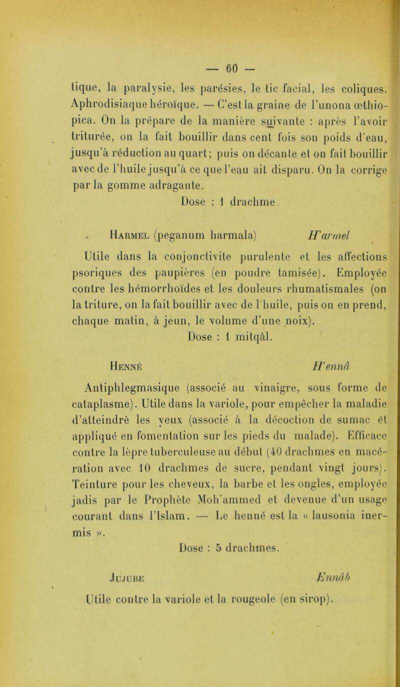 tique, la paralysie, les parésies, le tic facial, les coliques. Aphrodisiaque héroïque. —C’est la graine de l’unona œthio- pica. On la prépare de la manière suivante : après l’avoir triturée, on la fait bouillir dans cent fois son poids d’eau, jusqu’à réduction au quart; puis on décante et on fait bouillir avec de l’huile jusqu’à ce que l’eau ait disparu. On la corrige par la gomme adragante. Dose : 1 drachme . Harmel (peganum harmala) H'arrnel Utile dans la conjonctivite purulente et les affections psoriques des paupières (en poudre tamisée). Employée contre les hémorrhoïdes et les douleurs rhumatismales (on la triture, on la fait bouillir avec de l'huile, puis on en prend, chaque matin, à jeun, le volume d’une noix). Dose : 1 mitqâl. Henné H'ennâ Antiphlegmasique (associé au vinaigre, sous forme de cataplasme). Utile dans la variole, pour empêcher la maladie d’atteindre les yeux (associé à la décoction de sumac ét appliqué en fomentation sur les pieds du malade). Efficace contre la lèpre tuberculeuse au début (40 drachmes en macé- ration avec 10 drachmes de sucre, pendant vingt jours). Teinture pour les cheveux, la barbe et les ongles, employée jadis par le Prophète Moh’ammed et devenue d’un usage courant dans l’Islam. — Le henné est la « lausonia iner- mis ». Dose : 5 drachmes. Jujube Ennàb Utile contre la variole et la rougeole (en sirop). «
