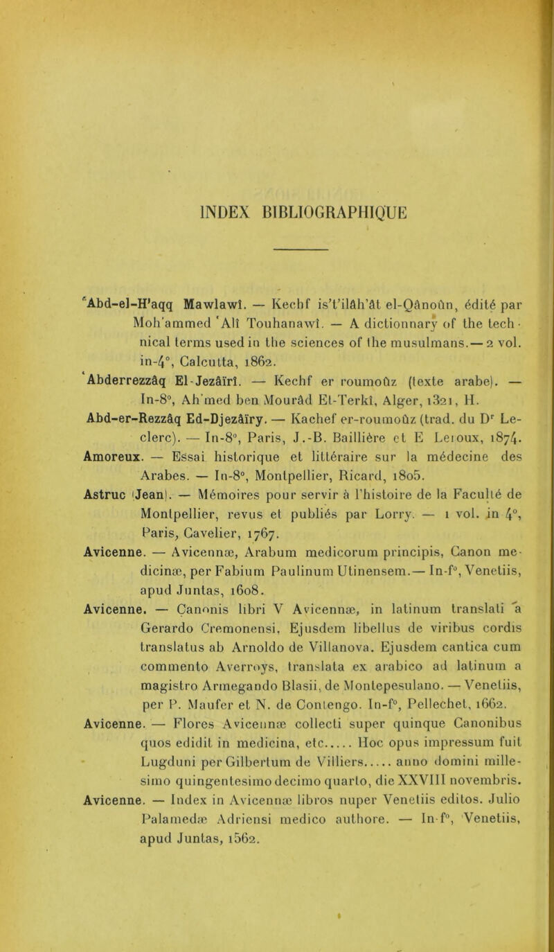 INDEX BIBLIOGRAPHIQUE ^Abd-el-H’aqq Mawlawî. — Kechf is’t’ilâh’ât el-Qânoùn, édité par Mohammed * Alî Touhanawi. — A dictionnary of the tech • nical terms used in the sciences of the musulmans.— 2 vol. in-4°, Calcutta, 1862. Abderrezzâq El-Jezâïrî. — Kechf er roumoûz (texte arabe). — In-8°, Ah med ben Mourâd El-Terkî, Alger, i32i, H. Abd-er-Rezzâq Ed-Djezâïry. — Kachef er-roumoûz (trad. du Dr Le- clerc). — In-8°, Paris, J.-B. Baillière et E Leioux, 1874. Amoreux. — Essai historique et littéraire sur la médecine des Arabes. — In-8°, Montpellier, Ricard, i8o5. Astruc ijean). — Mémoires pour servir à l’histoire de la Faculté de Montpellier, revus et publiés par Lorry. — 1 vol. in 4°, Paris, Cavelier, 1767. Avicenne. — Avicennæ, Arabum medicorum principis, Canon me- dicinæ, per Fabium Paulinum Utinensem.— In-f°, Venetiis, apud Juntas, 1608. Avicenne. — Çanonis libri V Avicennæ, in latinum translali a Gerardo Cremonensi. Ejusdem libelles de viribus cordis translatus ab Arnoldo de Villanova. Ejusdem canlica cum commento Averroys, translata ex arabico ad latinum a magistro Armegando Blasii, de Montepesulano. — Venetiis, per P. Maufer et N. de Contengo. In-f°, Pellechet, 1662. Avicenne. — Flores Avicennæ collecti super quinque Canonibus quos edidit in medicina, etc Hoc opus impressum fuit Lugduni perGilbertum de Villiers anno domini mille- simo quingentesimo decimo quarto, die XXVIII novembris. Avicenne. — Index in Avicennæ libros nuper Venetiis editos. Julio Palamedæ Adriensi medico authore. — In-f°, Venetiis, apud Juntas, i562.