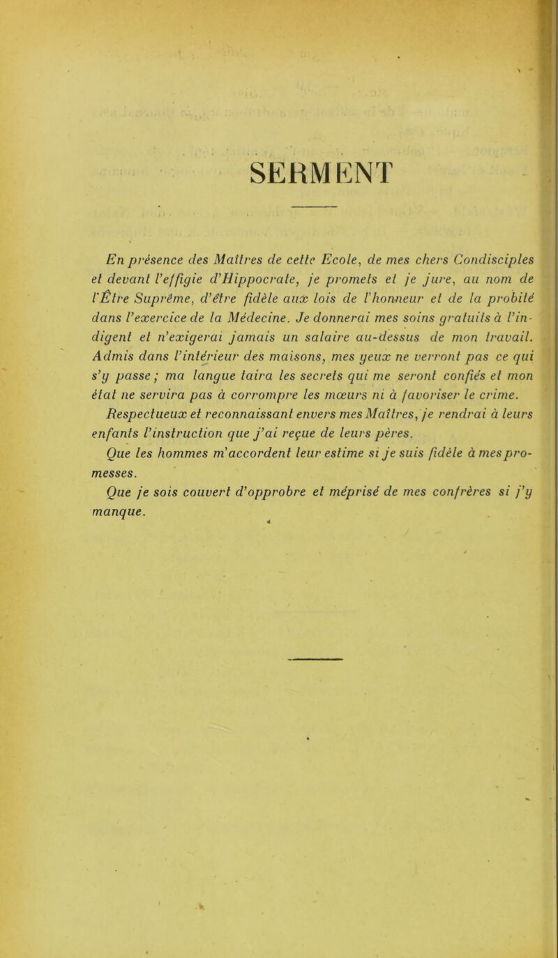 SERMENT En présence des Maîtres de cette Ecole, de mes chers Condisciples et devant l'effigie d’Ilippocrale, je promets et je jure, au nom de l'Être Suprême, d’être fidèle aux lois de l’honneur et de la probité dans l’exercice de la Médecine. Je donnerai mes soins gratuits à l’in- digent et n’exigerai jamais un salaire au-dessus de mon travail. Admis dans l’intérieur des maisons, mes yeux ne verront pas ce qui s’y passe ; ma langue taira les secrets qui me seront confiés et mon état ne servira pas à corrompre les mœurs ni à favoriser le crime. Respectueux et reconnaissant envers mes Maîtres, je rendrai à leurs enfants l’instruction que j’ai reçue de leurs pères. Que les hommes m accordent leur estime si je suis fidèle âmes pro- messes. Que je sois couvert d’opprobre et méprisé de mes confrères si j’y manque. I