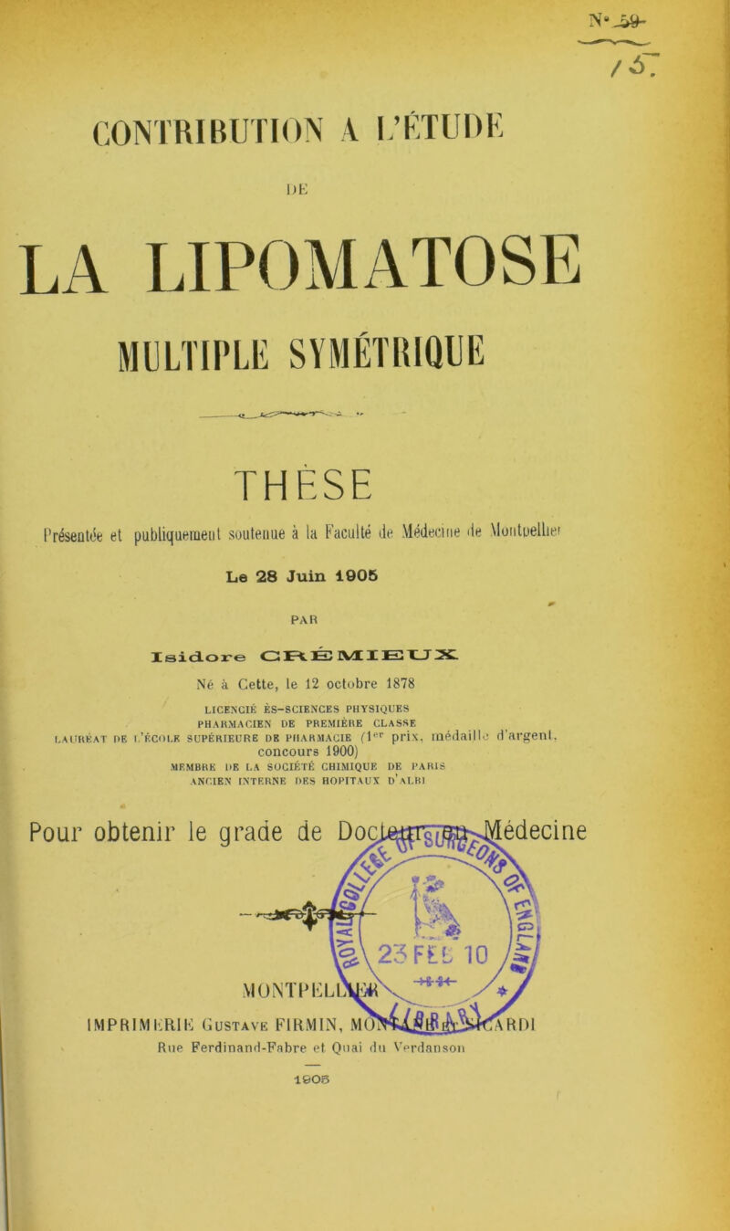 CONTRIBUTION A L’ÉTUDE OE N 'JM- MULTIPLE SYMÉTRIQUE THÈSE Présentée et publiquement soutenue à la Faculté de Médecine de Montuellier Le 28 Juin 1905 PAR Isidore CRÉ MIEUX Né à Cette, le 12 octobre 1878 LICENCIÉ ÈS—SCIENCES PHYSIQUES PHARMACIEN DE PREMIÈRE CLASSE lauréat de i.’Écoi.K supérieure db piiarmacie (Tfir prix, médaille d’argent, concours 1900) MEMBRE DE LA SOCIÉTÉ CHIMIQUE DE PARIS ANCIEN INTERNE DES HOPITAUX d'aLBI Pour obtenir le grade de Do édecine MONTPKL IMPRIMERIE Gustave FIRMIN, M Rue Ferdinand-Fabre et Quai du Verdanson 1005