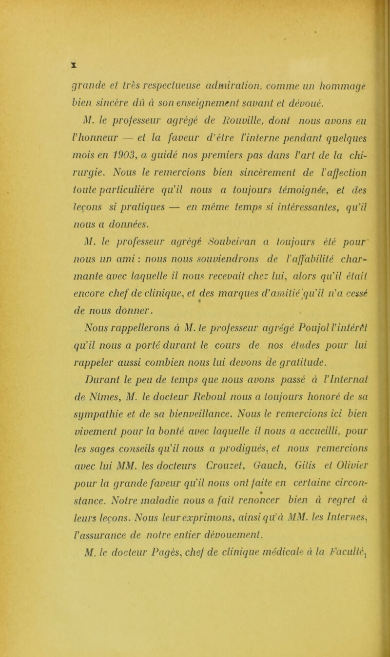 grande et très respectueuse admiration, comme un hommage bien sincère dû à son enseignement savant et dévoué. M. te professeur agrégé de Rouville, dont nous avons eu Vhonneur — et la faveur d’être t’interne pendant quelques mois en 1903, a guidé nos premiers pas dans Part de la chi- rurgie. Nous le remercions bien sincèrement de l’affection toute particulière qu'il nous a toujours témoignée, et des leçons si pratiques — en même temps si intéressantes, qu’il nous a données. M. le professeur agrégé Soubeiran a toujours été pour nous un ami : nous nous souviendrons de l’affabilité char- mante avec laquelle il nous recevait chez lui, alors qu'il était encore chef de clinique, et des marques d’amitié qu'il n’a cessé de nous donner. Nous rappellerons à M. le professeur agrégé Poujol l’intérêt qu’il nous a porté durant le cours de nos études pour lui rappeler aussi combien nous lui devons de gratitude. Durant le peu de temps que nous avons passé à l’Internat de Nîmes, M. le docteur Reboul nous a toujours honoré de sa sympathie et de s a bienveillance. Nous le remercions ici bien vivement pour la bonté avec laquelle il nous a accueilli, pour les sages co?iseils qu’il nous a prodigués, et nous remercions avec lui MM, les docteurs Crouzet, Gauch, Gilis et Olivier pour la grande faveur qu'il nous ont faite en certaine circon- stance. Notre maladie nous a fait renoncer bien à regret à leurs leçons. Nous leur exprimons, ainsi qu’à MM. les Internes, l’assurance de notre entier dévouement. M. le docteur Pagès, chef de clinique médicale à la Faculté,