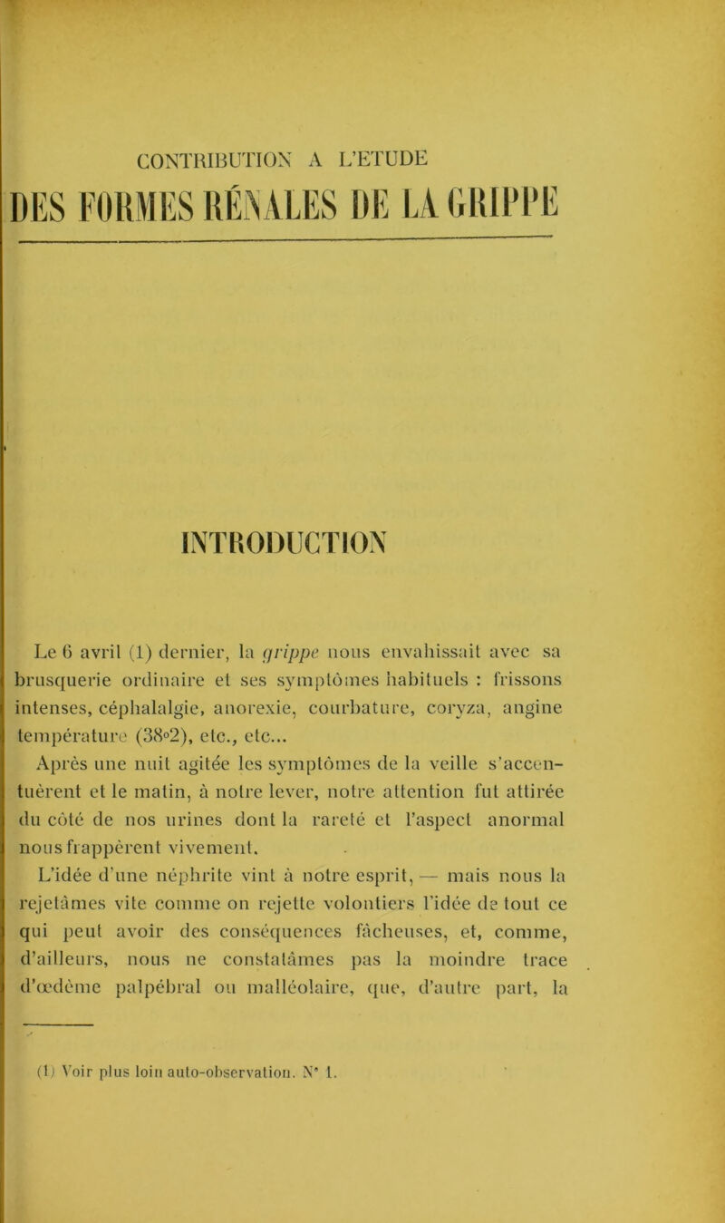 CONTRIBUTION A L’ETUDE DES FORMES RÉNALES DE LA GRIPPE INTRODUCTION Le 6 avril (1) dernier, la grippe nous envahissait avec sa brusquerie ordinaire et ses symptômes habituels : frissons intenses, céphalalgie, anorexie, courbature, coryza, angine température (38°2), etc., etc... Après une nuit agitée les symptômes de la veille s’accen- tuèrent et le matin, à notre lever, notre attention fut attirée du côté de nos urines dont la rareté et l’aspect anormal nous frappèrent vivement. L’idée d’une néphrite vint à notre esprit,— mais nous la rejetâmes vite comme on rejette volontiers l’idée de tout ce qui peut avoir des conséquences fâcheuses, et, comme, d’ailleurs, nous ne constatâmes pas la moindre trace d’œdème palpébral ou malléolaire, que, d’autre part, la (1) Voir plus loin auto-observation. N* 1.