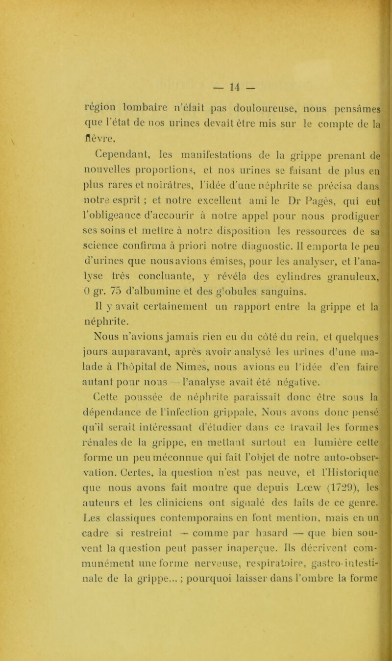 région lombaire n’élait pas douloureuse, nous pensâmes que l’état de nos urines devait être mis sur le compte de la fièvre. Cependant, les manifestations de la grippe prenant de nouvelles proportions, et nos urines se faisant de plus en plus rares et noirâtres, l’idée d’une néphrite se précisa dans notre esprit ; et notre excellent ami le Dr Pagès, qui eut l’obligeance d’accourir à notre appel pour nous prodiguer ses soins et mettre à notre disposition les ressources de sa science confirma à priori notre diagnostic. Il emporta le peu d’urines que nous avions émises, pour les analyser, et l’ana- lyse très concluante, y révéla des cylindres granuleux, 0 gr. 75 d’albumine et des globules sanguins. Il y avait certainement un rapport entre la grippe et la néphrite. Nous n’avions jamais rien eu du côté du rein, et quelques jours auparavant, après avoir analysé les urines d’une ma- lade à l’hôpital de Nimes, nous avions eu l’idée d’en faire autant pour nous — l’analyse avait été négative. Cette poussée de néphrite paraissait donc être sous la dépendance de l’infection grippale. Nous avons donc pensé qu’il serait intéressant d’étudier dans ce travail les formes rénales de la grippe, en mettant surtout en lumière cette forme un peu méconnue qui fait l’objet de notre auto-obser- vation. Certes, la question n’est pas neuve, et l’Historique que nous avons fait montre que depuis Lœw (1729), les auteurs et les cliniciens ont signalé des faits de ce genre. Les classiques contemporains en font mention, mais en un cadre si restreint — comme par hasard — que bien sou- vent la question peut passer inaperçue. Ils décrivent com- munément une forme nerveuse, respiratoire, gastro-intesti- nale de la grippe...; pourquoi laisser dans l’ombre la forme