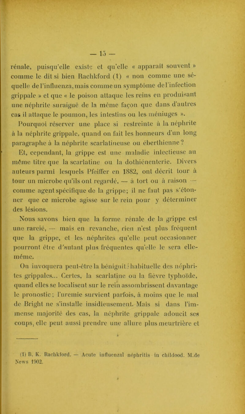 rénale, puisqu’elle existe et qu’elle « apparaît souvent » comme le dit si bien Rachkford (t) « non comme une sé- quelle de l’influenza, mais comme un symptôme del’intection grippale » et que « le poison attaque les reins en produisant une néphrite suraiguë de la même façon que dans d’autres cas il attaque le poumon, les intestins ou les niéniuges ». Pourquoi réserver une place si restreinte à la néphrite à la néphrite grippale, quand on fait les honneurs d’un long paragraphe à la néphrite scarlatineuse ou éberthienne? Et, cependant, la grippe est une maladie intectieuse au même titre que la scarlatine ou la dothiénenterie. Divers auteurs parmi lesquels Pfeiffer en 1882, ont décrit tour à tour un microbe qu’ils ont regardé, — à tort ou à raison — comme agent spécifique de la grippe; il ne faut pas s’éton- ner que ce microbe agisse sur le rein pour y déterminer des lésions. Nous savons bien que la forme rénale de la grippe est une rareié, — mais en revanche, rien n’est plus fréquent que la grippe, et les néphrites qu’elle peut occasionner pourront être d’autant plus fréquentes quelle le sera elle- même. On invoquera peut-être la bénignité habituelle des néphri- tes grippales... Certes, la scarlatine ou la fièvre typhoïde, quand elles se localisent sur le rein assombrissent davantage le pronostic; l’uremie survient parfois, à moins (pie le mal de Bright ne s’installe insidieusement. Mais si dans l’im- mense majorité des cas, la néphrite grippale adoucit ses coups, elle peut aussi prendre une allure plus meurtrière eL (1) B. I\. Rachkford. — Acute influenzal néphritis in childood. M.de News 1902.