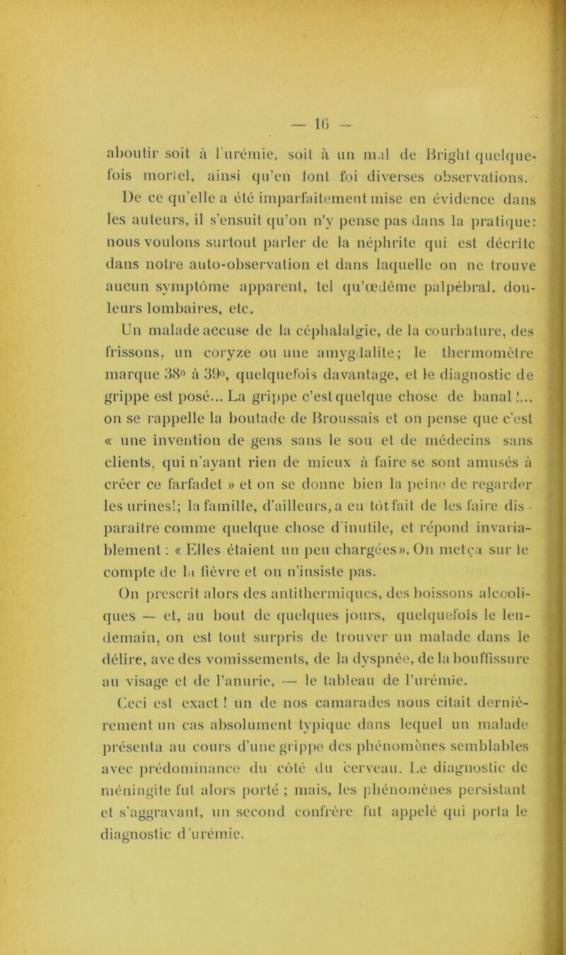 — IG — aboutir soit à l'urémie, soit à un mal de Bright quelque- fois morlel, ainsi qu’en font foi diverses observations. De ce qu’elle a été imparfaitement mise en évidence dans les auteurs, il s’ensuit qu’on n’y pense pas dans la pratique: nous voulons surtout parler de la néphrite qui est décrite dans notre auto-observation et dans laquelle on ne trouve aucun symptôme apparent, tel qu’çedême palpébral, dou- leurs lombaires, etc. Un malade accuse de la céphalalgie, de la courbature, des frissons, un eoryze ou une amygdalite; le thermomètre marque 38° à 39°, quelquefois davantage, et le diagnostic de grippe est posé... La grippe c’est quelque chose de banal !... on se rappelle la boutade de Broussais et on pense que c’est « une invention de gens sans le sou et de médecins sans clients, qui n’ayant rien de mieux à faire se sont amusés à créer ce farfadet » et on se donne bien la peine de regarder les urines!; la famille, d’ailleurs, a eu tôtfait de les faire dis- paraître comme quelque chose d’inutile, et répond invaria- blement : « Elles étaient un peu chargées». O11 metça sur le. compte de la fièvre et on n’insiste pas. On prescrit alors des antithermiques, des boissons alcooli- ques — et, au bout de quelques jours, quelquefois le len- demain, on est tout surpris de trouver un malade dans le délire, ave des vomissements, de la dyspnée, de la bouffissure au visage et de l’anurie, — le tableau de l’urémie. Ceci est exact ! un de nos camarades nous citait derniè- rement un cas absolument typique dans lequel un malade présenta au cours d’une grippe des phénomènes semblables avec prédominance du côté du cerveau. Le diagnostic de méningite fut alors porté ; mais, les phénomènes persistant et s’aggravant, un second confrère fut appelé qui porta le diagnostic d’urémie.