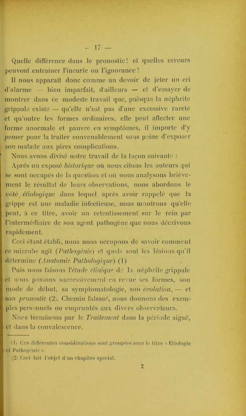 - 17 — Quelle différence dans le pronostic! et quelles erreurs peuvent entraîner l’incurie ou l’ignorance ! 11 nous apparaît donc comme un devoir de jeter un cri d’alarme — bien imparfait, d'ailleurs — et d’essayer de montrer dans ce modeste travail que, puisque la néphrite grippale existe — qu’elle n’est pas d’une excessive rareté et qu’outre les formes ordinaires, elle peut aflecter une forme anormale et pauvre en symptômes, il importe d’y penser pour la traiter convenablement sous peine d’exposer son malade aux pires complications. Nous avons divisé notre travail de la façon, suivante : Après un exposé historique où nous citons les auteurs qui se sont occupés de la question et où nous analysons briève- ment le résultat de leurs observations, nous abordons le côté, étiologique dans lequel, après avoir rappelé que la grippe est une maladie infectieuse, nous montrons quelle peut, à ce titre, avoir un retentissement sur le rein par l’intermédiaire de son agent pathogène que nous décrivons rapidement. Ceci étant établi, nous nous occupons de savoir comment ce microbe agit (Pathogénie) et quels sont les lésions qu'il détermine (Anatomie Pathologique) (1) Puis nous faisons Yétinle clinique de la néphrite grippale et nous passons successivement en revue ses formes, son mode de début, sa symptomatologie, son évolution, — et son pronostic (2). Chemin faisant, nous donnons des exem- ples personnels ou empruntés aux divers observateurs. Nous terminons par le Traitement dans la période aiguë, cl dans la convalescence. (b Ces différentes cousidéralions sont groupées sous !e titre «Etiologie et Patliogënie ».