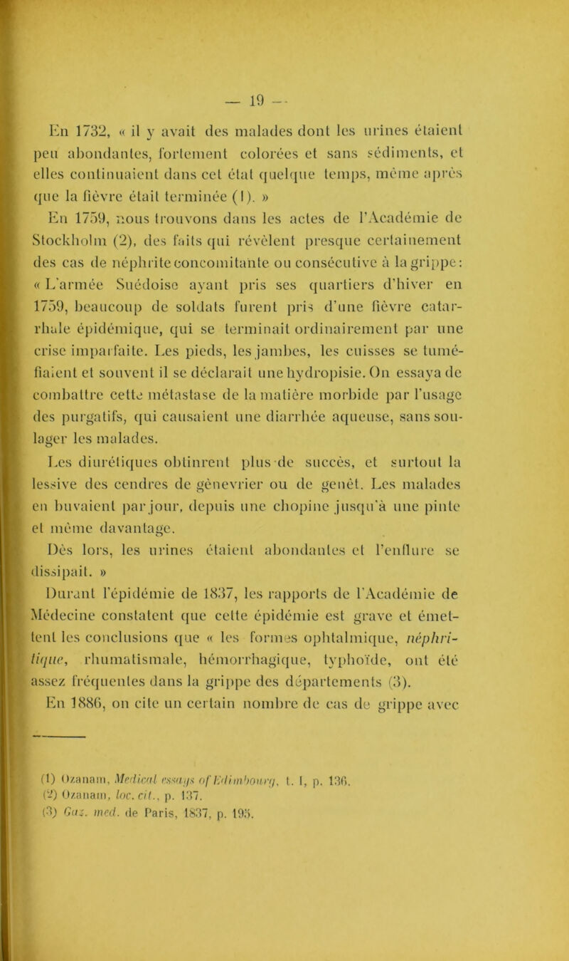 En 1732, « il y avait des malades dont les urines étaient peu abondantes, fortement colorées et sans sédiments, et elles continuaient dans cet état quelque temps, même après que la fièvre était terminée (I). » En 1759, nous trouvons dans les actes de l’Académie de Stockholm (2), des faits qui révèlent presque certainement des cas de néphrite concomitante ou consécutive à la grippe: « L’armée Suédoise ayant pris ses quartiers d’hiver en 1759, beaucoup de soldats furent pris d’une fièvre catar- rhale épidémique, qui se terminait ordinairement par une crise imparfaite. Les pieds, les jambes, les cuisses se tumé- fiaient et souvent il se déclarait unehydropisie. On essaya de combattre cette métastase de la matière morbide par l’usage des purgatifs, qui causaient une diarrhée aqueuse, sans sou- lager les malades. Les diurétiques obtinrent plus de succès, et surtout la lessive des cendres de gènevrier ou de genêt. Les malades en buvaient par jour, depuis une chopine jusqu'à une pinte et même davantage. Dès lors, les urines étaient abondantes et fenilure se dissipait. » Durant l’épidémie de 1837, les rapports de l’Académie de Médecine constatent que celte épidémie est grave et émet- tent les conclusions que « les formes ophtalmique, néphri- tique, rhumatismale, hémorrhagique, typhoïde, ont été assez fréquentes dans la grippe des départements (3). En 188G, on cite un certain nombre de cas de grippe avec H) Ozanam, Medical cs*au$ oflidimboner/, t. [, p. 130. (‘2) Ozanam, ioc.cil., p. 137. (3) Gaz. med. de Paris, 1837, p. 195.