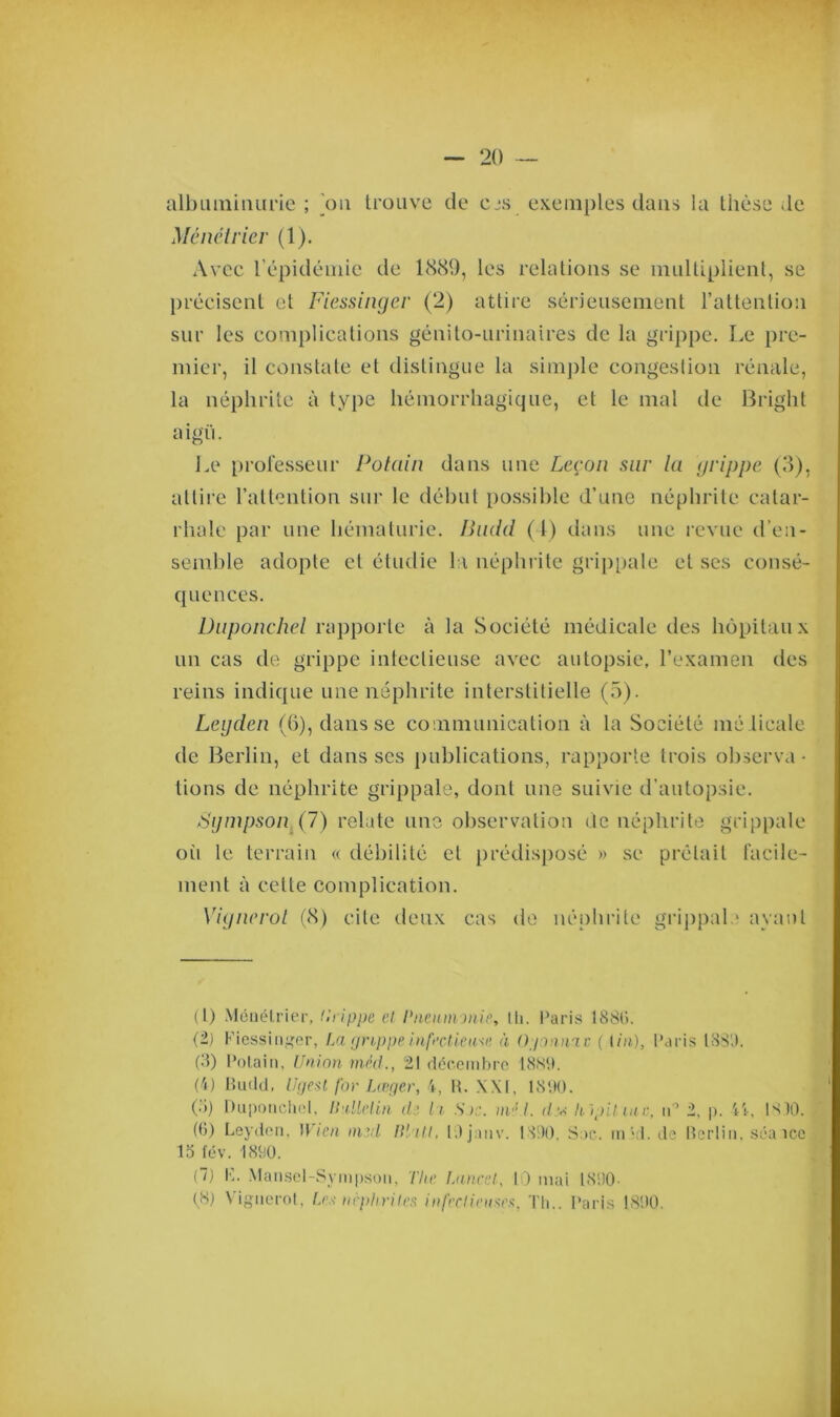 albuminurie ; on trouve de cjs exemples dans la thèse .le Ménétrier (1). Avec Vépidémie de 1889, les relations se multiplient, se précisent et Fiessinger (2) attire sérieusement l’attention sur les complications génito-urinaires de la grippe. Le pre- mier, il constate et distingue la simple congestion rénale, la néphrite à type hémorrhagique, et le mal de Bright aigu. Le professeur Potain dans une Leçon sur la grippe (3), attire l’attention sur le début possible d’une néphrite catar- rhale par une hématurie. Budd (4) dans une revue d’en- semble adopte et étudie la néphrite grippale et ses consé- quences. Dnponchel rapporte à la Société médicale des hôpitaux un cas de grippe infectieuse avec autopsie, l’examen des reins indique une néphrite interstitielle (5). Legden (6), dans se communication à la Société nié licale de Berlin, et dans scs publications, rapporte trois observa • tions de néphrite grippale, dont une suivie d’autopsie. Sympson (7) relate une observation de néphrite grippale oii le terrain « débilité et prédisposé » se prêtait facile- ment à cette complication. Yiynerot (8) cite deux cas de néphrite grippale ayant (1) Ménétrier, tirippe et Pneumonie, Ih. Paris 188G. (2) Fiessinger, La grippe infectieuse à Ogonnae ( Un), Paris 1880. (3) Potain, Union méd., 21 décembre 1889. (4) Budd, Ugest for Lœger, 4, R. XXI, 1890. (à) Dnponchel, linllelin de h Soc. m,s.l. d.w hlpitiuc, n° 2, p. 44, 18)0. (G) Leyden, B ien tmd Bhll, 19 janv. 1890, Sac. mèi. de Berlin, séa îcc 15 fév. 1890. (7) K. Mansel-Sympson, The Lancet, 10 mai 1890-