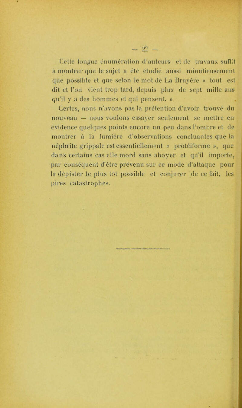 à montrer que le sujet a été étudié aussi minutieusement ([Lie possible et que selon le mot de La Bruyère « tout est dit et l’on vient trop tard, depuis plus de sept mille ans qu’il y a des hommes et qui pensent. » Certes, nous n’avons pas la prétention d’avoir trouvé du nouveau — nous voulons essayer seulement se mettre en évidence quelques points encore un -peu dans l’ombre et de montrer à la lumière d’observations concluantes que la néphrite grippale est essentiellement « protéiforme», que dans certains cas elle mord sans aboyer et qu’il importe, par conséquent d’être prévenu sur ce mode d’attaque pour la dépister le plus tôt possible et conjurer de ce fait, les pii'es catastrophes.