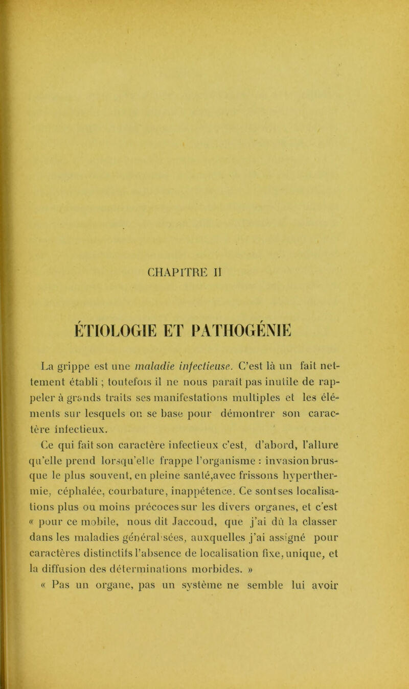 ÉTIOLOGIE ET PATHOGÉNIE La grippe est une maladie infectieuse. C’est là lin fait net- tement établi ; toutefois il ne nous paraît pas inutile de rap- peler à grands traits ses manifestations multiples et les élé- ments sur lesquels on se base pour démontrer son carac- tère infectieux. Ce qui fait son caractère infectieux c’est, d’abord, l’allure qu’elle prend lorsqu’elle frappe l’organisme : invasion brus- que le plus souvent, en pleine santé,avec frissons hyperther- mie, céphalée, courbature, inappétence. Ce sontses localisa- tions plus ou moins précoces sur les divers organes, et c’est « pour ce mobile, nous dit Jaccoud, que j’ai dû la classer dans les maladies générabsées, auxquelles j’ai assigné pour caractères distinctifs l’absence de localisation fixe, unique, et la diffusion des déterminations morbides. » « Pas un organe, pas un système ne semble lui avoir