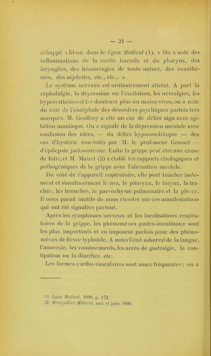 échappé » lit-on dans le Lyon Médical (1). « On a noté des inflammations de la cavité buccale et du pharynx, des laryngites, des hémorragies de toute nature, des exanthè- mes, des néphrites, etc., etc... » Le système nerveux est ordinairement atteint. A part la céphalalgie, la dépression ou l’excitation, les névralgies, les hyperesthésies et les douleurs plus ou moins vives,on a noté du côté de l’encéphale des désordres psychiques parfois très marqués. M. Geoflroy a cité un cas de délire aigu avec agi- tation maniaque. On a signalé de la dépression mentale avec confusion des idées, — du délire hypocondriaque — des cas d’hystérie constatés par M. le professeur Grasset d’épilepsie jacksonienne. Enfin la grippe peut être une cause de folie, et M. Mairet (2) a établi les rapports étiologiques et pathogéniques de la grippe avec l’aliénation mentale. Du côté de l’appareil respiratoire, elle peut toucher isolé- ment et simultanément le nez, le pharynx, le larynx, la tra- chée, les bronches, le parenchyme pulmonaire et la plèvre. 1! nous paraît inutile de nous étendre sur ces manifestations qui ont été signalées partout. Après les symptômes nerveux et les localisations respira- toires de la grippe, les phénomènes gastro-intestinaux sont les plus importants et en imposent parfois pour des phéno- mènes de fièvre typhoïde. A noterl’état saburralde la langue, l’anorexie, les vomissements, les accès de gastralgie, la con- tipation ou la diarrhée, etc. Les formes cardio-vasculaires sont assez fréquentes ; on a fl) Lyon Médical, 1890, p. 172. Ci) Montpellier Médical, mai et juin 1890.