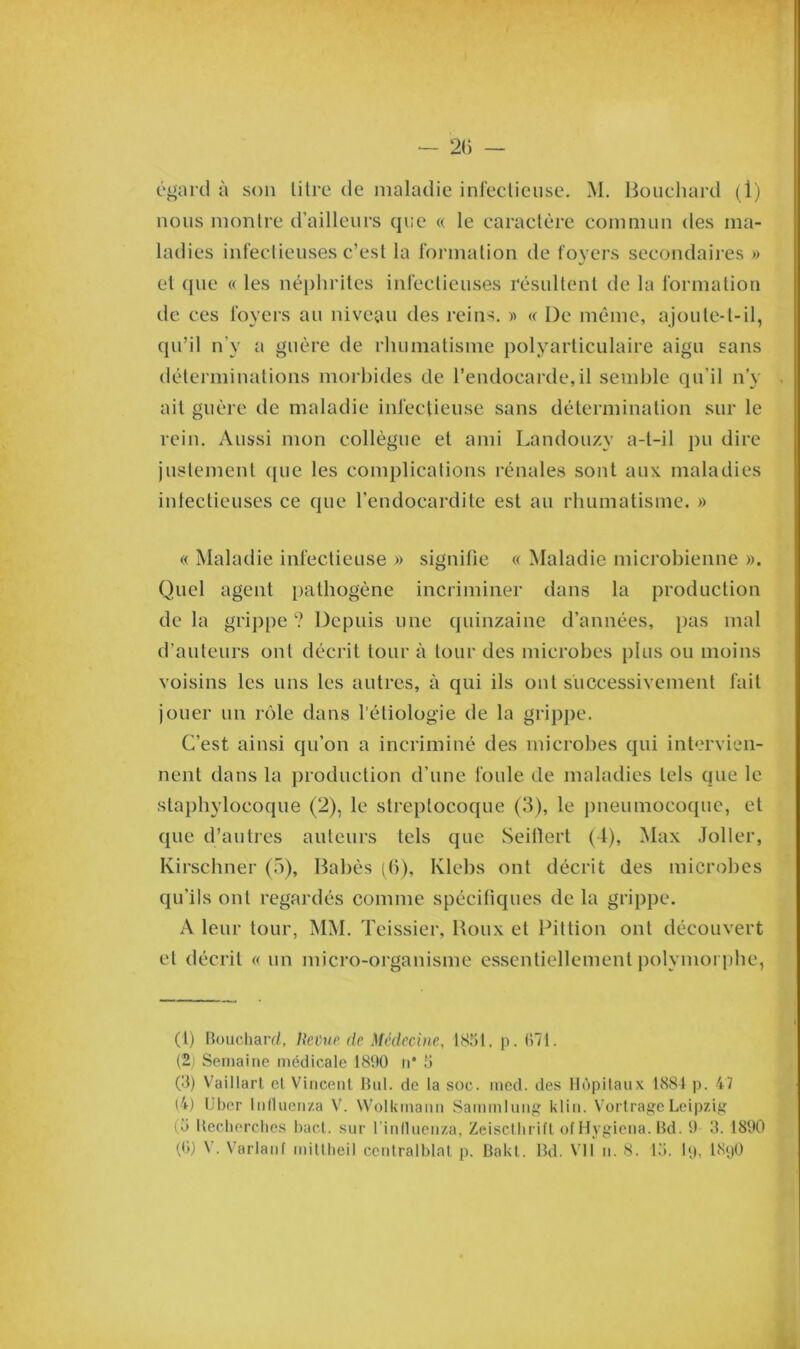 égard à son litre de maladie infectieuse. M. Bouchard (1) nous montre d’ailleurs que « le caractère commun des ma- ladies infectieuses c’est la formation de foyers secondaires » et que « les néphrites infectieuses résultent de la formation de ces foyers au niveau des reins. » « De même, ajoute-t-il, qu’il n’y a guère de rhumatisme polyarticulaire aigu sans déterminations morbides de l’endocarde,il semble qu’il n’y ait guère de maladie infectieuse sans détermination sur le rein. Aussi mon collègue et ami Landouzv a-t-il pu dire justement que les complications rénales sont aux maladies infectieuses ce que l’endocardite est au rhumatisme. » « Maladie infectieuse » signifie « Maladie microbienne ». Quel agent pathogène incriminer dans la production delà grippe? Depuis une quinzaine d’années, pas mal d’auteurs ont décrit tour à tour des microbes plus ou moins voisins les uns les autres, à qui ils ont successivement fait jouer un rôle dans l'étiologie de la grippe. C’est ainsi qu’on a incriminé des microbes qui intervien- nent dans la production d’une foule de maladies tels que le staphylocoque (2), le streptocoque (3), le pneumocoque, et que d’autres auteurs tels que Seillert (4), Max Joller, Kirschner (5), Babès (6), Klebs ont décrit des microbes qu’ils ont regardés comme spécifiques de la grippe. A leur tour, MM. Teissier, Roux et Pittion ont découvert et décrit « un micro-organisme essentiellement polymorphe, (1) Bouchard, Redue de Médecine, 1851, p. 571. (2j Semaine médicale 181)0 n* 5 (3) Vaillart et Vincent But. de la soc. med. des Hôpitaux 1884 p. 47 (4) Uber lnlluenza V. Wolkinann Sammlung klin. VortrageLeipzig (5 Recherches bact. sur l inlluenza, Zeiscthrift of Hygiena. Bd. 9 3. 1890 ((>) N . Variant mitlheil ccutralblnt p. Bakt. Bd. Vil n. 8. 15. Ig, I89O