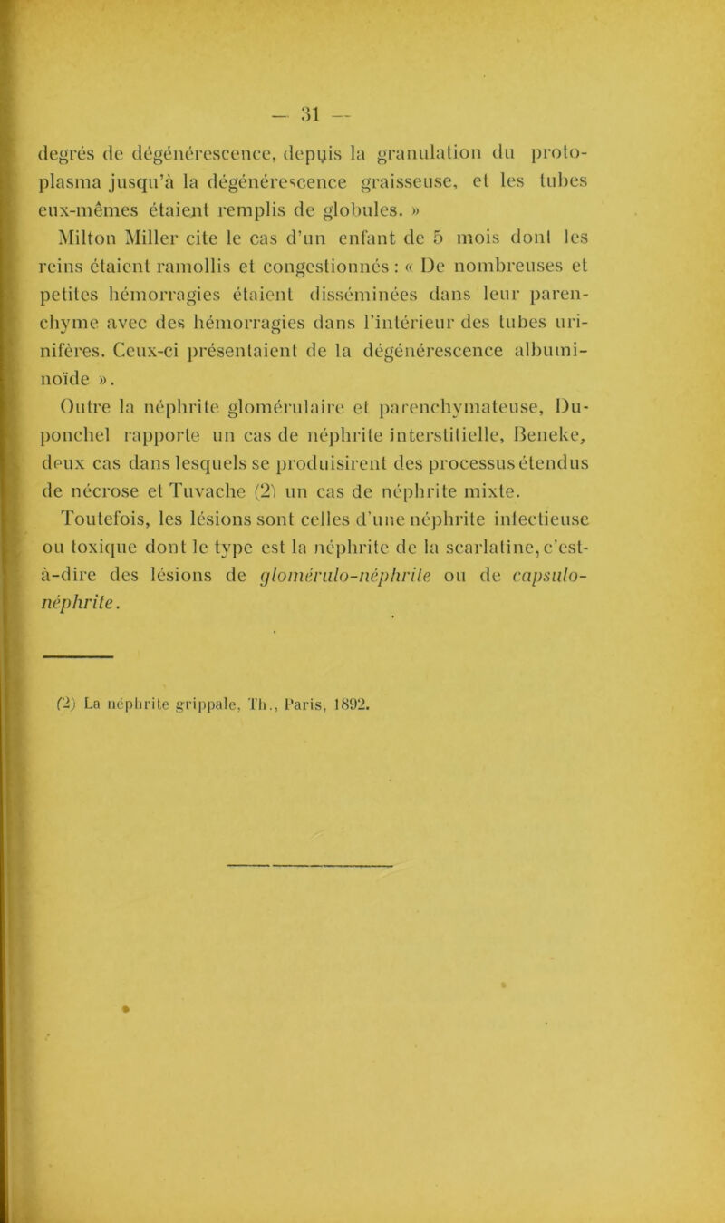 degrés de dégénérescence, depuis la granulation du proto- plasma jusqu’à la dégénérescence graisseuse, et les tubes eux-mêmes étaient remplis de globules. » Milton Miller cite le cas d’un enfant de 5 mois dont les reins étaient ramollis et congestionnés: « De nombreuses et petites hémorragies étaient disséminées dans leur paren- chyme avec des hémorragies dans l’intérieur des tubes uri- nifères. Ceux-ci présentaient de la dégénérescence albumi- noïde ». Outre la néphrite glomérulaire et parenchymateuse, Du- ponchel rapporte un cas de néphrite interstitielle, Beneke, deux cas dans lesquels se produisirent des processus étendus de nécrose et Tuvache (2ï un cas de néphrite mixte. Toutefois, les lésions sont celles d’une néphrite infectieuse ou toxique dont le type est la néphrite de la scarlatine,c’est- à-dire des lésions de glomérulo-néphrite ou de capsulo- néphrite.