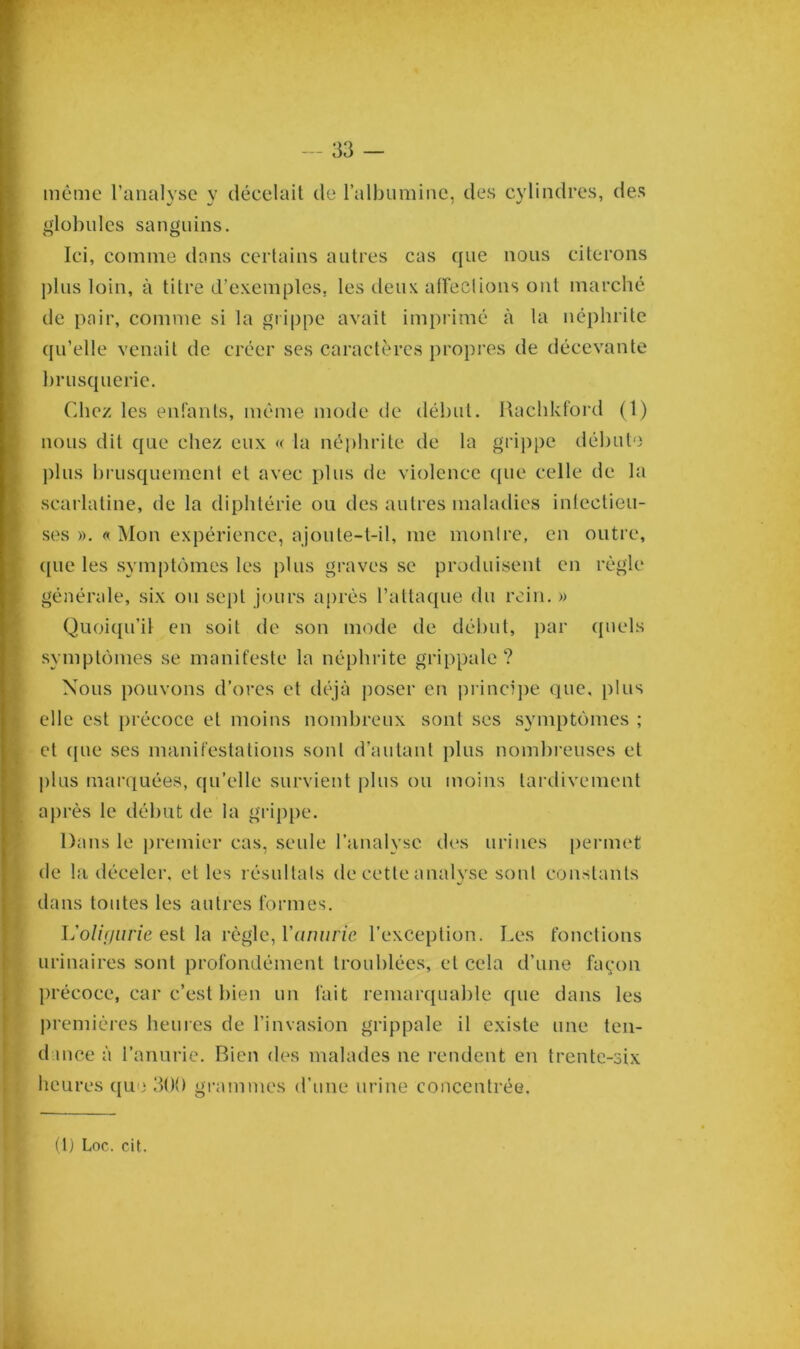 même l’analyse y décelait de l’albumine, des cylindres, des globules sanguins. Ici, comme dans certains autres cas que nous citerons plus loin, à titre d’exemples, les deux affections ont marché de pair, comme si la grippe avait imprimé à la néphrite qu’elle venait de créer ses caractères propres de décevante brusquerie. Chez les enfants, même mode de début. Rachkford (1) nous dit que chez eux « la néphrite de la grippe débute plus brusquement et avec plus de violence ([lie celle de la scarlatine, de la diphtérie ou des autres maladies inlectieu- ses ». « Mon expérience, ajoute-t-il, me montre, en outre, que les symptômes les plus graves se produisent en règle générale, six ou sept jours après l’attaque du rein. » Quoiqu’il en soit de son mode de début, par quels symptômes se manifeste la néphrite grippale? Nous pouvons d’ores et déjà poser en principe que, plus elle est précoce et moins nombreux sont ses symptômes ; et que ses manifestations sont d’autant plus nombreuses et plus marquées, qu’elle survient plus ou moins tardivement après le début de la grippe. Dans le premier cas, seule l'analyse des urines permet de la déceler, et les résultats de cette analyse sont constants dans toutes les autres formes. L'oliyurie est la règle, Y anurie l’exception. Les fonctions urinaires sont profondément troublées, et cela d’une façon précoce, car c’est bien un fait remarquable que dans les premières heures de l’invasion grippale il existe une ten- dance à l’anurie. Bien des malades ne rendent en trente-six heures que 300 grammes d’une urine concentrée.