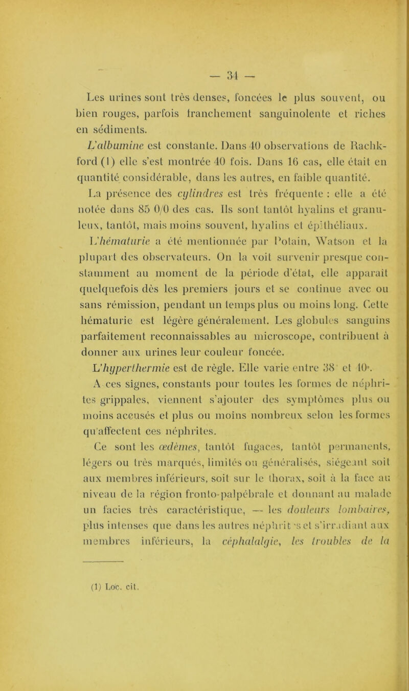 Les urines sont très denses, foncées le plus souvent, ou bien rouges, parfois franchement sanguinolente et riches en sédiments. L'albumine est constante. Dans 40 observations de Raclik- ford(l) elle s’est montrée 40 fois. Dans 16 cas, elle était en quantité considérable, dans les autres, en faible quantité. La présence tics cylindres est très fréquente : elle a été notée dans 85 0/0 des cas. Ils sont tantôt hyalins et granu- leux, tantôt, mais moins souvent, hyalins et épithéliaux. L'hématurie a été mentionnée par Potain, Watson et la plupart des observateurs. On la voit survenir presque con- stamment au moment de la période d’état, elle apparaît quelquefois dès les premiers jours et se continue avec ou sans rémission, pendant un temps plus ou moins long. Cette hématurie est légère généralement. Les globules sanguins parfaitement reconnaissables au microscope, contribuent à donner anx urines leur couleur foncée. L’hyperthermie est de règle. Elle varie entre 38 et 10°. A ces signes, constants pour toutes les formes de néphri- tes grippales, viennent s’ajouter des symptômes plus ou moins accusés et plus ou moins nombreux selon les formes qu’affectent ces néphrites. Ce sont les œdèmes, tantôt fugaces, tantôt permanents, légers ou très marqués, limités ou généralisés, siégeant soit aux membres inférieurs, soit sur le thorax, soit à la face au niveau de la région fronto-palpébrale et donnant au malade un faciès très caractéristique, — les douleurs lombaires, plus intenses que dans les autres néphrit 'set s’irradiant aux membres inférieurs, la céphalalgie, les (roubles de la