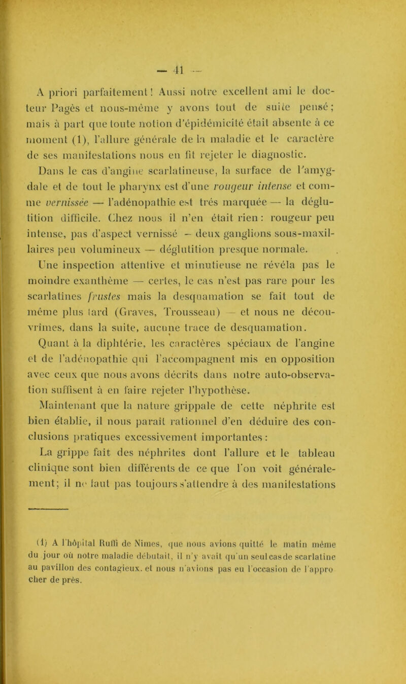 A priori parfaitement! Aussi notre excellent ami le doc- teur Pagès et nous-mème y avons tout de suite pensé; mais à part que toute notion d’épidémicité était absente à ce moment (1), l’allure générale de la maladie et le caractère de ses manifestations nous en lit rejeter le diagnostic. Dans le cas d’angine scarlatineuse, la surface de l'amyg- dale et de tout le pharynx est d’une rougeur intense et com- me vernissée — l’adénopathie est très marquée — la déglu- tition difficile. Chez nous il n’en était rien : rougeur peu intense, pas d’aspect vernissé - deux ganglions sous-maxil- laires peu volumineux — déglutition presque normale. Une inspection attentive et minutieuse ne révéla pas le moindre exanthème — certes, le cas n’est pas rare pour les scarlatines frustes mais la desquamation se fait tout de même plus lard (Graves, Trousseau ) — et nous ne décou- vrîmes, dans la suite, aucune trace de desquamation. Quant à la diphtérie, les caractères spéciaux de l’angine et de l’adénopathie qui l'accompagnent mis en opposition avec ceux que nous avons décrits dans notre auto-observa- tion suffisent à en faire rejeter l’hypothèse. Maintenant que la nature grippale de cette néphrite est bien établie, il nous paraît rationnel d’en déduire des con- clusions pratiques excessivement importantes: La grippe fait des néphrites dont l’allure et le tableau clinique sont bien différents de ce que l'on voit générale- ment; il ne faut pas toujours s’attendre à des manilestations (1) A 1 hôpital Rulli de Nimes, que nous avions quitté le matin même du jour où notre maladie débutaiI, il n’y avait qu’un seulcasde scarlatine au pavillon des contagieux, et nous n'avions pas eu l’occasion de l’appro cher de près.