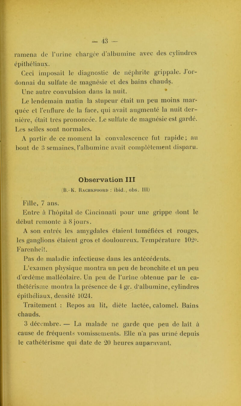 ramena de l’urine chargée d’albumine avec des cylindres épithéliaux. Ceci imposait le diagnostic de néphrite grippale. J or- donnai du sulfate de magnésie et des bains chauds. Une autre convulsion dans la nuit. Le lendemain matin la stupeur était un peu moins mar- quée et l’enflure de la face, qui avait augmenté la nuit der- nière, était 1res prononcée. Le sulfate de magnésie est gardé. Les selles sont normales. A partir de ce moment la convalescence fut rapide; au bout de 3 semaines, l’albumine avait complètement disparu. Observation III (B.-K. Rachkfoord : ibid.. obs. lit) Fille, 7 ans. Entre à l’hôpital de Cincinnati pour une grippe dont le début remonte à 8 jours. A son entrée les amygdales étaient tuméfiées et muges, les ganglions étaient gros et douloureux. Température 102°. Farenheit. Pas de maladie infectieuse dans les antécédents. L’examen physique montra un peu de bronchite et un peu d’œdème malléolaire. Un peu de l’urine obtenue par le ca- thétérisme montra la présence de 4 gr. d’albumine, cylindres épithéliaux, densité 1024. Traitement : Repos au lit, diète lactée, calomel. Bains chauds. 3 décembre. — La malade ne garde que peu de lait à cause de fréquents vomissements. Elle n’a pas uriné depuis le cathétérisme qui date de 20 heures auparavant.