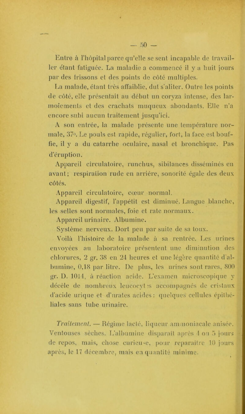Entre à l’hôpital parce qu’elle se sent incapable de travail- ler étant fatiguée. La maladie a commencé il y a huit jours par des trissons et des points de côté multiples. La malade, étant très affaiblie, dut s'aliter. Outre les points de côté, elle présentait au début un coryza intense, des lar- moiements et des crachats muqueux abondants. Elle n’a encore subi aucun traitement jusqu’ici. A son entrée, la malade présente une température nor- male, 37°. Le pouls est rapide, régulier, fort, la face est bouf- fie, il y a du catarrhe oculaire, nasal et bronchique. Pas d’éruption. Appareil circulatoire, runchus, sibilances disséminés en avant; respiration rude en arrière, sonorité égale des deux côtés. Appareil circulatoire, coeur normal. Appareil digestif, l’appétit est diminué. Langue blanche, les selles sont normales, foie et rate normaux. Appareil urinaire. Albumine. Système nerveux. Dort peu par suite de sa toux. Voilà l’histoire de la malade à sa rentrée. Les urines envoyées au laboratoire présentent une diminution des chlorures, 2 gr. 38 en 24 heures et une légère quantité d'al- bumine, 0,18 par litre. De plus, les urines sont rares, 800 gr. D. 1014, à réaction acide. L’examen microscopique y décèle de nombreux leucocyt \s accompagnés de cristaux d’acide urique et d’urates acides: quelques' cellules épithé- liales sans tube urinaire. Traitement. — Régime lacté, liqueur ammoniacale anisée. Ventouses sèches. L’albumine disparait après I ou 5 jours de repos, mais, chose curieuse, pour reparaître 10 jours après, le 17 décembre, mais en quantité minime.