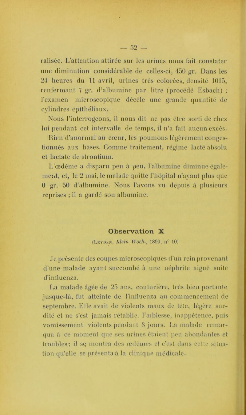 ralisée. L’attention attirée sur les urines nous fait constater une diminution considérable de celles-ci, 450 gr. Dans les 24 heures du 11 avril, urines très colorées, densité 1015, renfermant 7 gr. d’albumine par litre (procédé Esbacli) ; l’examen microscopique décèle une grande quantité de cylindres épithéliaux. Nous l’interrogeons, il nous dit ne pas être sorti de chez lui pendant cet intervalle de temps, il n’a fait aucun excès. Rien d’anormal au cœur, les poumons légèrement conges- tionnés aux bases. Comme traitement, régime lacté absolu et lactate de strontium. L’œdème a disparu peu à peu, l’albumine diminue égale- ment, et, le 2 mai, le malade quitte l’hôpital n’ayant plus cpie 0 gr. 50 d'albumine. Nous l’avons vu depuis à plusieurs reprises ; il a gardé son albumine. Observation X (Lf.ydkn, Klein Woch., 1890, n° 10) Je présente des coupes microscopiques d’un rein provenant d’une malade ayant succombé à une néphrite aiguë suite d’intluenza. La malade âgée de 25 ans, couturière, très bien portante jusque-là, fut atteinte de l’influenza au commencement de septembre. Elle avait de violents maux de tète, légère sur- dité et ne s’est jamais rétablie. Faiblesse, inappétence, puis vomissement violents pendant 8 jours. La malade remar- qua à ce moment que scs urines étaient peu abondantes et troubles'; il se, montra des œdèmes et c’est dans celle situa- tion qu’elle se présenta à la clinique médicale.