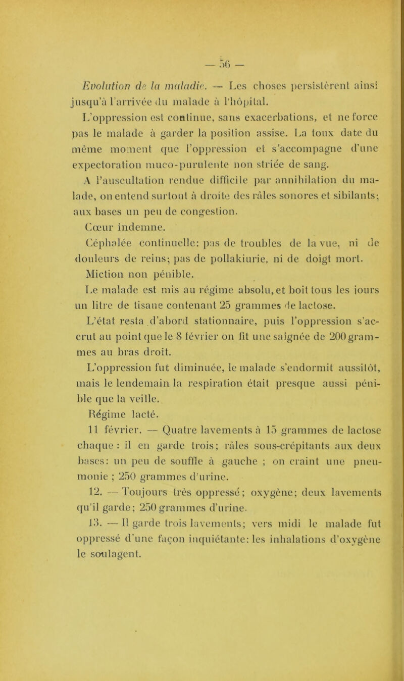 Evolution de la maladie. — Les choses persistèrent ainsi jusqu’à l’arrivée du malade à l'hôpital. L’oppression est continue, sans exacerbations, et ne force pas le malade à garder la position assise. La toux date du même moment que l’oppression et s’accompagne d’une expectoration muco-purulente non striée de sang. A l’auscultation rendue difficile par annihilation du ma- lade, on entend surtout à droite des râles sonores et sibilants-, aux bases un peu de congestion. Cœur indemne. Céphalée continuelle: pas de troubles de la vue, ni de douleurs de reins; pas de pollakiurie, ni de doigt mort. Miction non pénible. Le malade est mis au régime absolu,et boit tous les jours un litre de tisane contenant 25 grammes de lactose. L’état resta d’abord stationnaire, puis l’oppression s’ac- crut au point que le 8 février on fit une saignée de 200gram- mes au bras droit. L’oppression fut diminuée, le malade s’endormit aussitôt, mais le lendemain la respiration était presque aussi péni- ble que la veille. Régime lacté. 11 février. — Quatre lavements à 15 grammes de lactose chaque: il en garde trois; râles sous-crépitants aux deux bases: un peu de souffle à gauche ; on craint une pneu- monie ; 250 grammes d’urine. 12. —Toujours très oppressé; oxygène; deux lavements qu’il garde; 250grammes d’urine. 13. —Il garde trois lavements; vers midi le malade fut oppressé d’une façon inquiétante: les inhalations d’oxygène le soulagent.