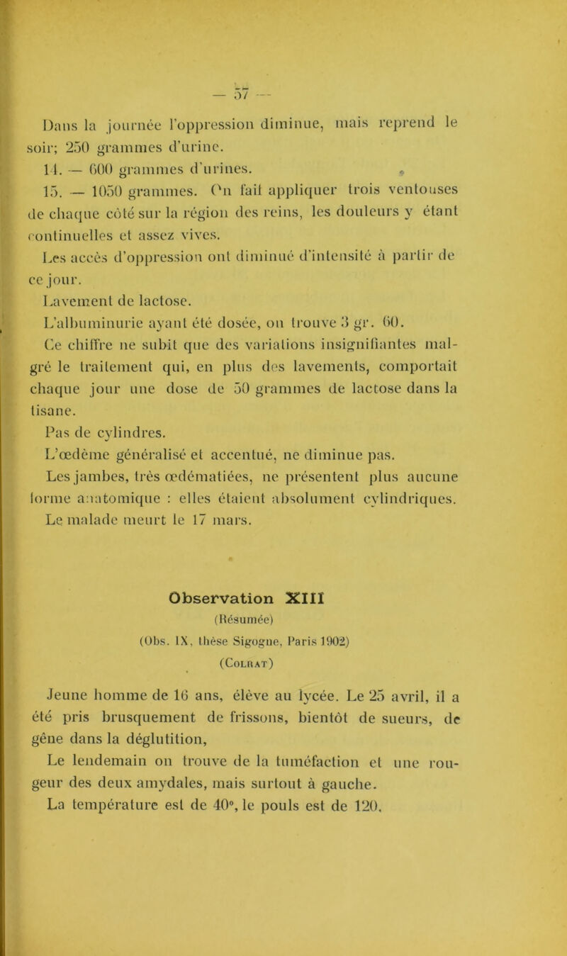 Dans la journée l’oppression diminue, mais reprend le soir; 250 grammes d’urine. 11. — 000 grammes d’urines. 15. — 1050 grammes. On l’ail appliquer trois ventouses de chaque côté sur la région des reins, les douleurs y étant continuelles et assez vives. Les accès d’oppression ont diminué d'intensité à partir de ce jour. Lavement de lactose. L’albuminurie ayant été dosée, on trouve 3 gr. 00. Ce chiffre ne subit que des variations insignifiantes mal- gré le traitement qui, en plus des lavements, comportait chaque jour une dose de 50 grammes de lactose dans la tisane. Pas de cylindres. L’œdème généralisé et accentué, ne diminue pas. Les jambes, très œdématiées, ne présentent plus aucune forme anatomique : elles étaient absolument cylindriques. Le malade meurt le 17 mars. Observation XIII (Résumée) (Obs. IX, thèse Sigogue, Paris 1902) (Colrat) Jeune homme de 10 ans, élève au lycée. Le 25 avril, il a été pris brusquement de frissons, bientôt de sueurs, de gêne dans la déglutition, Le lendemain on trouve de la tuméfaction et une rou- geur des deux amydales, mais surtout à gauche. La température est de 40°, le pouls est de 120,