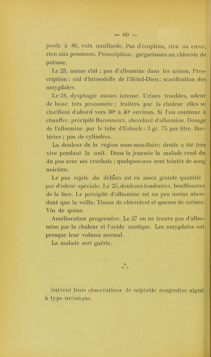 pouls à 8(5, voix nasillarde. Pas d’éruption, rien au cœur, rien aux poumons. Prescription: gargarismes au chlorate de potasse. Le 23, même état ; pas d’albumine dans les m ines. Pres- cription : nid d’hirondelle de l’Hotel-Dieu ; scarification des amygdales. Le 21, dysphagie moins intense. Urines troubles, odeur de boue très prononcée ; traitées par la chaleur elles se clarifient d’abord vers 30° à 40° environ. Si l’on continue à chauffer, précipité floconneux, abondant d’albumine. Dosage de l’albumine par le tube d’Esbach : 3 gr. 75 par litre. Bac- téries ; pas de cylindres. La douleur de la région sous-maxillaire droite a été très vive pendant la nuit. Dans la journée la malade rend du du pus avec ses crachats ; quelques-uns sont teintés de sang noirâtre. Le pus rejeté du dehors est en assez grande quantité pas d’odeur spéciale. Le 25,douleurs lombaires, bouffissures de la face. Le précipité d’albumine est un peu moins abon- dant que la veille. Tisane de chiendent et queues de cerises. Vin de quina. Amélioration progressive. Le 27 on ne trouve pas d’albu- mine par la chaleur et l’acide azotique. Les amygdales ont presque leur volume normal. La malade sort guérie. * * i Suivent 'trois observations de néphrite congestive aiguë à type urémique.