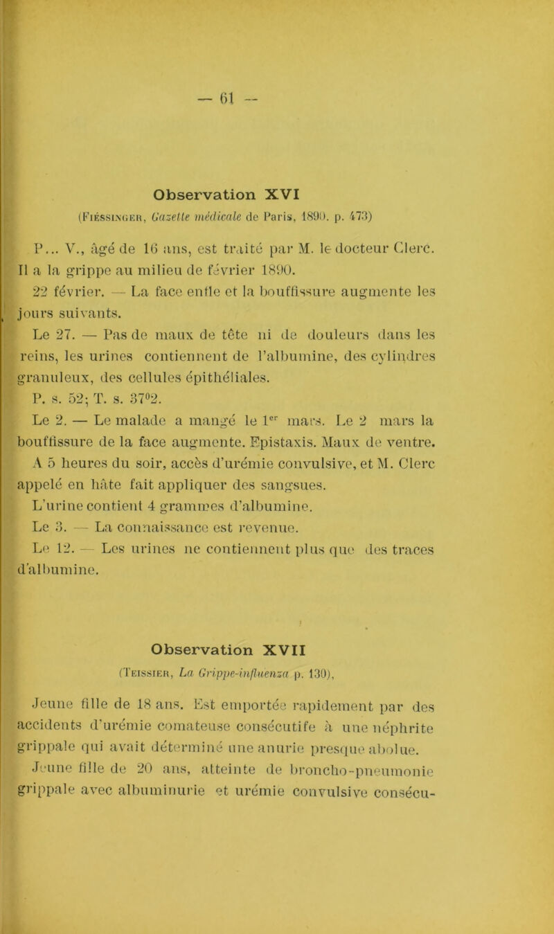 Observation XVI (Fiésslnger, Gazette médicale de Paris, 1891). p. 473) P... V., âgé de 16 ans, est traité par M. le docteur Clerc. Il a la grippe au milieu de février 1890. 22 février. — La face enfle et la bouffissure augmente les jours suivants. Le 27. — Pas de maux de tête ni de douleurs dans les reins, les urines contiennent de l’albumine, des cylindres granuleux, des cellules épithéliales. P. s. 52- T. s. 37°2. Le 2. — Le malade a mangé le 1er mars. Le 2 mars la bouffissure de la face augmente. Epistaxis. Maux de ventre. A 5 heures du soir, accès d’urémie convulsive, et M. Clerc appelé en hâte fait appliquer des sangsues. L’urine contient 4 grammes d’albumine. Le 3. — La connaissance est revenue. Le 12. — Les urines ne contiennent plus que des traces d’albumine. Observation XVII (Teissier, La Grippe-influenza p. 130), Jeune fille de 18 ans. Est emportée rapidement par des accidents d’urémie comateuse consécutife à une néphrite grippale qui avait déterminé une anurie presque aboiue. Jeune fille de 20 ans, atteinte de broncho-pneumonie grippale avec albuminurie et urémie convulsive consécu-