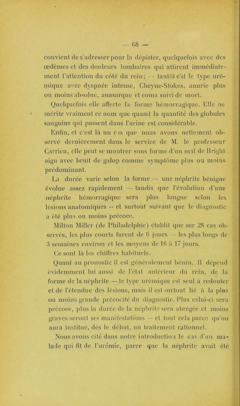 convient de s’adresser pour la dépister, quelquefois avec des œdèmes et des douleurs lombaires qui attirent immédiate- ment l’attention du côté du rein; — tantôt est le type uré- mique avec dyspnée intense, Clieyne-Stokes, anurie plus ou moins absolue, anasarque et coma suivi de mort. Quelquefois elle affecte la forme hémorragique, Elle ne mérite vraiment ce nom que quand la quantité des globules sanguins qui passent dans l’urine est considérable. Enfin, et c’est là un c is que nous avons nettement ob- servé dernièrement dans le service de M. le professeur Carrieu, elle peut se montrer sous forme d’un mal de Bright aigu avec bruit de galop comme symptôme plus ou moins prédominant. La durée varie selon la forme — une néphrite bénigne évolue assez rapidement — tandis que l’évolution d’une néphrite hémorragique sera plus longue selon les lésions anatomiques — et surtout suivant que le diagnostic a été plus ou moins précoce. Milton Miller (de Philadelphie) établit que sur 28 cas ob- servés, les plus courts furent de 6 jours — les plus longs de 3 semaines environ et les moyens de 16 à 17 jours. Ce sont là les chiffres habituels. Quant au pronostic il est généralement bénin. Il dépend évidemment lui aussi de l’état antérieur du rein, de la forme de la néphrite —le type urémique est seul à redouter et de l’étendue des lésions, mais il est surtout lié à la plus ou moins grande précocité du diagnostic. Plus celui-ci sera précoce, plus la durée de la néphrite sera abrégée et moins graves seront ses manifestations — et tout cela parce qu’on aura institué, dès le début, un traitement rationnel. Nous avons cité dans notre introduction le cas d'un ma- lade qui fit de l’urémie, parce que la néphrite avait été