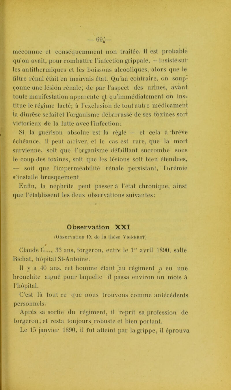 — 09*— méconnue et conséquemment non traitée. Il est probable qu’on avait, pour combattre l’infection grippale, -- insistésur les antithermiques et les boissons alcooliques, alors que le filtre rénal était en mauvais état. Qu’au contraire, on soup- çonne une lésion rénale, de par l’aspect des urines, avant « j . i i toute manifestation apparente e^ qu’immédiatement on ins- titue le régime lacté; à l’exclusion de tout autre médicament la diurèse se tait et l’organisme débarrassé de ses toxines sort victorieux de la lutte avec l’infection. Si la guérison absolue est la règle — et cela à ‘brève échéance, il peut ai river, et le cas est rare, que la mort survienne, soit que l’organisme défaillant succombe sous le coup des toxines, soit que les lésions soit bien étendues, — soit que l’imperméabilité rénale persistant, l’urémie s’installe brusquement. Enfin, la néphrite peut passer à l’état chronique, ainsi que l’établissent les deux observations suivantes: Observation XXÎ (Observation IX de la thèse Vigne rot1) à Claude G..., 33 ans, forgeron, entre le 1er avril 1890> salle Bichat, hôpital St-Antoine» Il y a 40 ans, cet homme étant 'au régiment a eu une bronchite aiguë pour laquelle il passa environ un mois à l’hôpital. C’est là tout ce (pie nous trouvons comme antécédents personnels. Après sa sortie du régiment, il reprit sa profession de lorgeron,et resta toujours robuste et bien portant. Le 15 janvier 1890, il fut atteint par la grippe, il éprouva