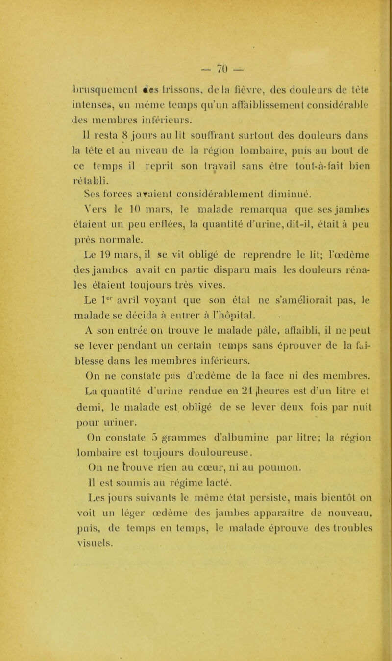 •brusquement «les Irissons, delà fièvre, des douleurs de tète intenses, tin même temps qu’un affaiblissement considérable des membres inférieurs. Il resta 8 jours au lit souffrant surtout des douleurs dans la tête et au niveau de la région lombaire, puis au bout de ee temps il reprit son travail sans être tout-à-fait bien rétabli. Ses forces avaient considérablement diminué. Vers le 10 mars, le malade remarqua que ses jambes étaient un peu enflées, la quantité d’urine, dit-il, était à peu près normale. Le 19 mars, il se vit obligé de reprendre le lit; l’œdème des jambes avait en partie disparu mais les douleurs réna- les étaient toujours très vives. Le 1er avril voyant que son état ne s’améliorait pas, le malade se décida à entrer à l’hôpital. A son entrée on trouve le malade pâle, affaibli, il ne peut se lever pendant un certain temps sans éprouver de la fai- blesse dans les membres inférieurs. On ne constate pas d’œdème de la face ni des membres. La quantité d’urine rendue en 24,heures est d’un litre et demi, le malade est. obligé de se lever deux fois par nuit pour uriner. On constate 5 grammes d’albumine par litre; la région lombaire est toujours douloureuse. On ne trouve rien au cœur, ni au poumon. 11 est soumis au régime lacté. Les jours suivants le même état persiste, mais bientôt on voit un léger œdème des jambes apparaître de nouveau, puis, de temps en temps, le malade éprouve des troubles visuels.