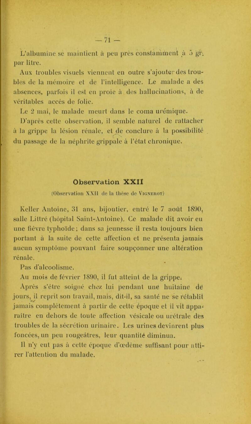 L’albumine se maintient à peu près constamment à 5 gi\ par litre. Aux troubles visuels viennent en outre s’ajouter des trou- bles de la mémoire et de l’intelligence. Le malade a des absences, parfois il est en proie à des hallucinations, à de véritables accès de folie. Le 2 mai, le malade meurt dans le coma urémique. D’après cette observation, il semble naturel de rattacher à la grippe la lésion rénale, et de conclure à la possibilité du passage de la néphrite grippale à l’état chronique. Observation XXII (Observation XX11 de la thèse de Vignerot) Relier Antoine, 31 ans, bijoutier, entré le 7 août 1890, salle Littré (hôpital Saint-Antoine). Ce malade dit avoir eu une fièvre typhoïde; dans sa jeunesse il resta toujours bien portant à la suite de cette affection et ne présenta jamais aucun symptôme pouvant faire soupçonner une altération rénale. Pas d’alcoolisme. Au mois de février 1890, il fut atteint de ia grippe; Après s’être soigné chez lui pendant une huitaine dë jours, il reprit son travail, mais, dit-il, sa santé ne se rétablit jamais complètement à partir de cette époque et il vit appa- raître en dehors de toute affection vésicale ou urétrale dés troubles de la sécrétion urinaire. Les urines devinrent plus foncées, un peu rougeâtres, leur quantité diminua. 11 n’y eut pas à cette époque d’œdème suffisant pour atti- rer l’attention du malade.