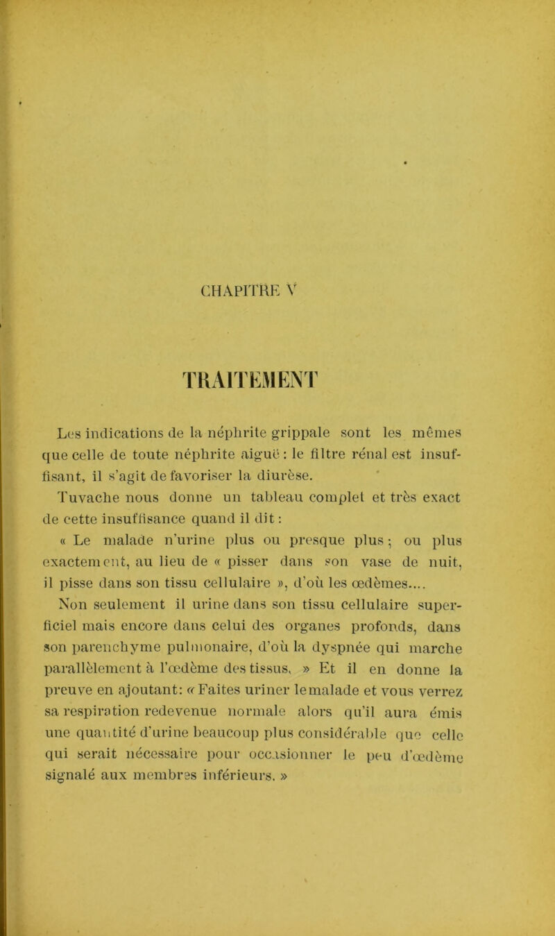 TRAITEMENT Les indications de la néphrite grippale sont les mêmes que celle de toute néphrite aiguë: le filtre rénal est insuf- fisant, il s’agit de favoriser la diurèse. Tuvache nous donne un tableau complet et très exact de cette insuffisance quand il dit : « Le malade n’urine plus ou presque plus-, ou plus exactement, au lieu de « pisser dans son vase de nuit, il pisse dans son tissu cellulaire », d’où les œdèmes.... Non seulement il urine dans son tissu cellulaire super- ficiel mais encore dans celui des organes profonds, dans son parenchyme pulmonaire, d’où la dyspnée qui marche parallèlement à l’œdème des tissus, » Et il en donne la preuve en ajoutant: « Faites uriner lemalade et vous verrez sa respiration redevenue normale alors qu’il aura émis une quantité d’urine beaucoup plus considérable que celle qui serait nécessaire pour occasionner le peu d’œdème signalé aux membres inférieurs. »