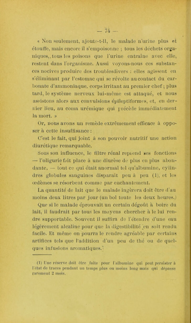 « Non seulement, ajoute-t-il, le malade n’urine plus et étoulfe, mais encore il s’empoisonne -, tous les déchets orga- niques,, tous les poisons que l’urine entraîne avec elle, restent dans l’organisme. Aussi voyons-nous ces substan- ces nocives produire des troublesdivers : elles agissent en s’éliminant par l’estomac qui se révolte au contact du car- bonate d’ammoniaque, corps irritant au premier chef-, plus tard, le système nerveux lui-même est attaqué, et nous assistons alors aux convulsions épileptiformes, et, en der- nier lieu, au coma urémique qui précède immédiatement la mort. » Or, nous avons un remède extrêmement efficace à oppo- ser à cette insuffisance : C’est le fait, qui joint à son pouvoir nutritif une action diurétique remarquable. Sous son influence, le filtre rénal repi end ses fonctions — l'oligurie fuit place à une diurèse de plus en plus aboli- * dante, — tout ce qui était anormal tel qu’albuminé, cylin- dres globules sanguines disparaît peu à peu (1), et les œdèmes se résorbent comme par enchantement. La quantité de lait que le malade ingérera doit être d’au moins deux litres par jour (un bol toute les deux heures.,) Que si le malade éprouvait un certain dégoût à boire du lait, il faudrait par tous les moyens chercher à le lui ren- dre supportable. Souvent il suffira de l’étendre d’une eau légèrement alcaline pour que la digestibilité en soit rendu facile. Et même on pourra le rendre agréable par certains artifices tels que l'addition d’un peu de thé ou de quel- ques infusions aromatiques. (1) Une réserve doit être faite pour l'albumine qui peut persister à l’état de traces pendant un temps plus ou moins long mais qui dépasse rarement 2 mois.