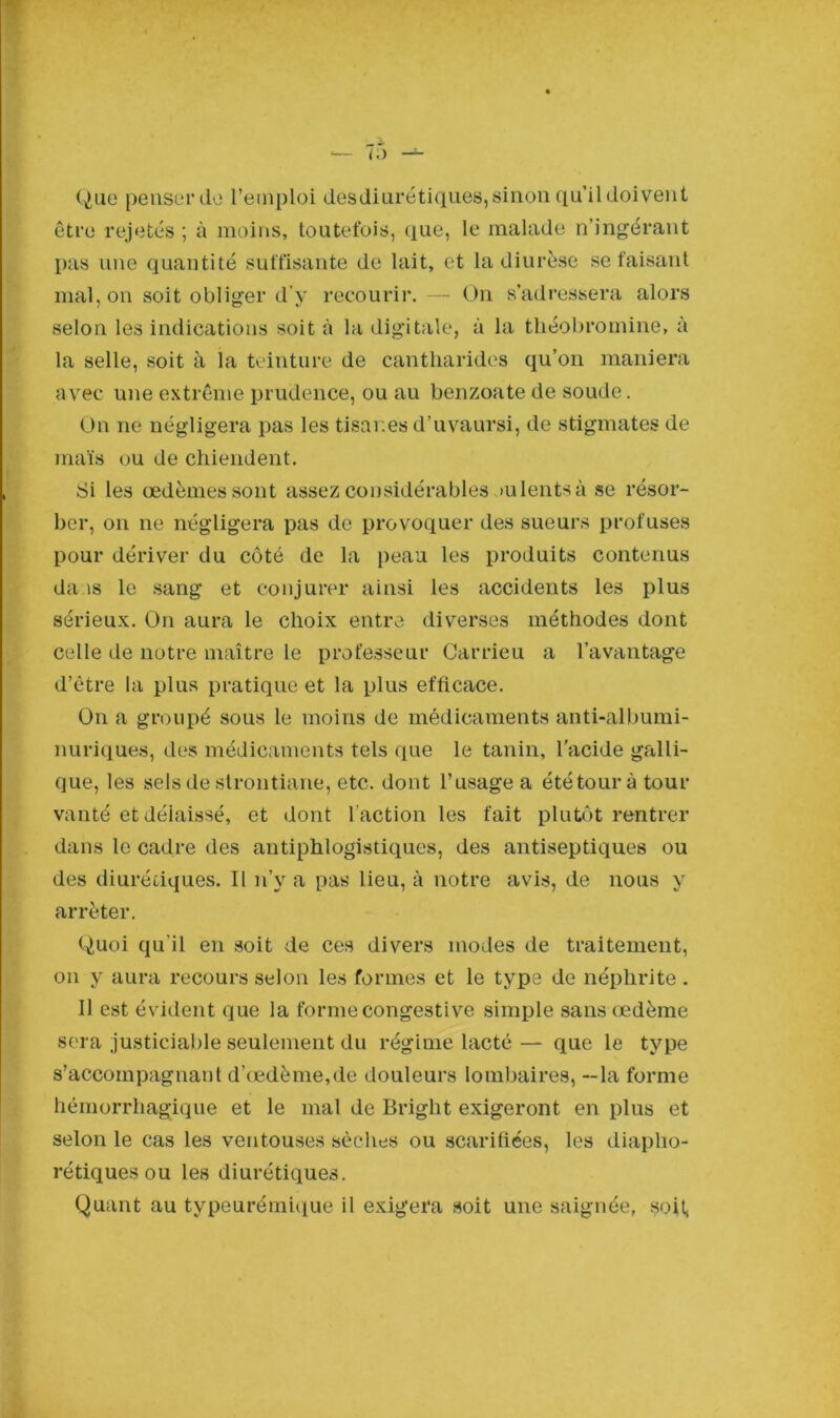 Que penser de l’emploi desdiurétiques, sinon qu’il doivent être rejetés ; à moins, toutefois, que, le malade n’ingérant pas une quantité suffisante de lait, et la diurèse se faisant mal, on soit obliger d’y recourir. — On s’adressera alors selon les indications soit à la digitale, à la tliéobromine, à la selle, soit à la teinture de cantharides qu’on maniera avec une extrême prudence, ou au benzoate de soude. On ne négligera pas les tisanes d’uvaursi, de stigmates de maïs ou de chiendent. Si les œdèmes sont assez considérables >u lents à se résor- ber, on ne négligera pas de provoquer des sueurs profuses pour dériver du côté de la peau les produits contenus daas le sang et conjurer ainsi les accidents les plus sérieux. On aura le choix entre diverses méthodes dont celle de notre maître le professeur Carrieu a l’avantage d’être la plus pratique et la plus efficace. On a groupé sous le moins de médicaments anti-albumi- nuriques, des médicaments tels que le tanin, l’acide galli- que, les sels de strontiarie, etc. dont l’usage a été tour à tour vanté et délaissé, et dont l'action les fait plutôt rentrer dans le cadre des antiphlogistiques, des antiseptiques ou des diurétiques. Il n’y a pas lieu, à notre avis, de nous y arrêter. Quoi qu’il en soit de ces divers modes de traitement, on y aura recours selon les formes et le type de néphrite . Il est évident que la forme congestive simple sans œdème sera justiciable seulement du régime lacté — que le type s’accompagnant d’œdème,de douleurs lombaires, —la forme hémorrhagique et le mal de Briglit exigeront en plus et selon le cas les ventouses sèches ou scarifiées, les diapho- rétiques ou les diurétiques. Quant au typeurémique il exigera soit une saignée, soit,