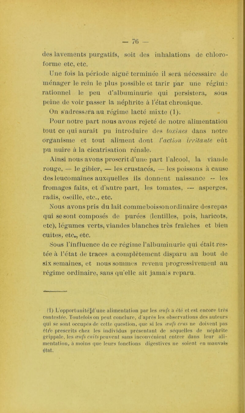 — 7(> — des lavements purgatifs, soit des inhalations de chloro- forme etc, etc. Une fois la période aiguë termiiiée il sera nécessaire de ménager le rein le plus possible et tarir par une régime rationnel le peu d’albuminurie qui persistera, sous peine de voir passer la néphrite à l’état chronique. On s'adressera au régime lacté mixte (1). Pour notre part nous avons rejeté de notre alimentation tout ce qui aurait pu introduire des toxines dans notre organisme et tout aliment dont l'action irritante eût pu nuire à la cicatrisation rénale» Ainsi nous avons proscrit d’une part l’alcool, la viande rouge, — le gibier, — les crustacés, — les poissons à cause des leucomaïnes auxquelles ils donnent naissance -- les fromages faits, et d’autre part, les tomates, — asperges, radis, oseille, etc., etc. Nous avons pris du lait commeboissonordinaire des repas qui se sont composés de purées (lentilles, pois, haricots, etc), légumes verts, viandes blanches très fraîches et bien cuites, etc., etc. Sous l’influence de ce régime l’albuminurie qui était res- tée à l’état de traces a complètement disparu au bout de six semaines, et nous sommes revenu progressivement au régime ordinaire, sans qu’elle ait jamais reparu. (1) L’opportunitéEd'üne alimentation par les œufs a été et est encore très Contestée. Toutefois on peut conclure, d’après les observations des auteurs qui se sont occupés de cette question, que si les œufs crus ne doivent pas être prescrits chez les individus présentant de séquelles de néphrite grippale, les œufs cuits peuvent sans inconvénient entrer dans leur ali- mentation, à moins que leurs fonctions digestives ne soient en mauvais état.