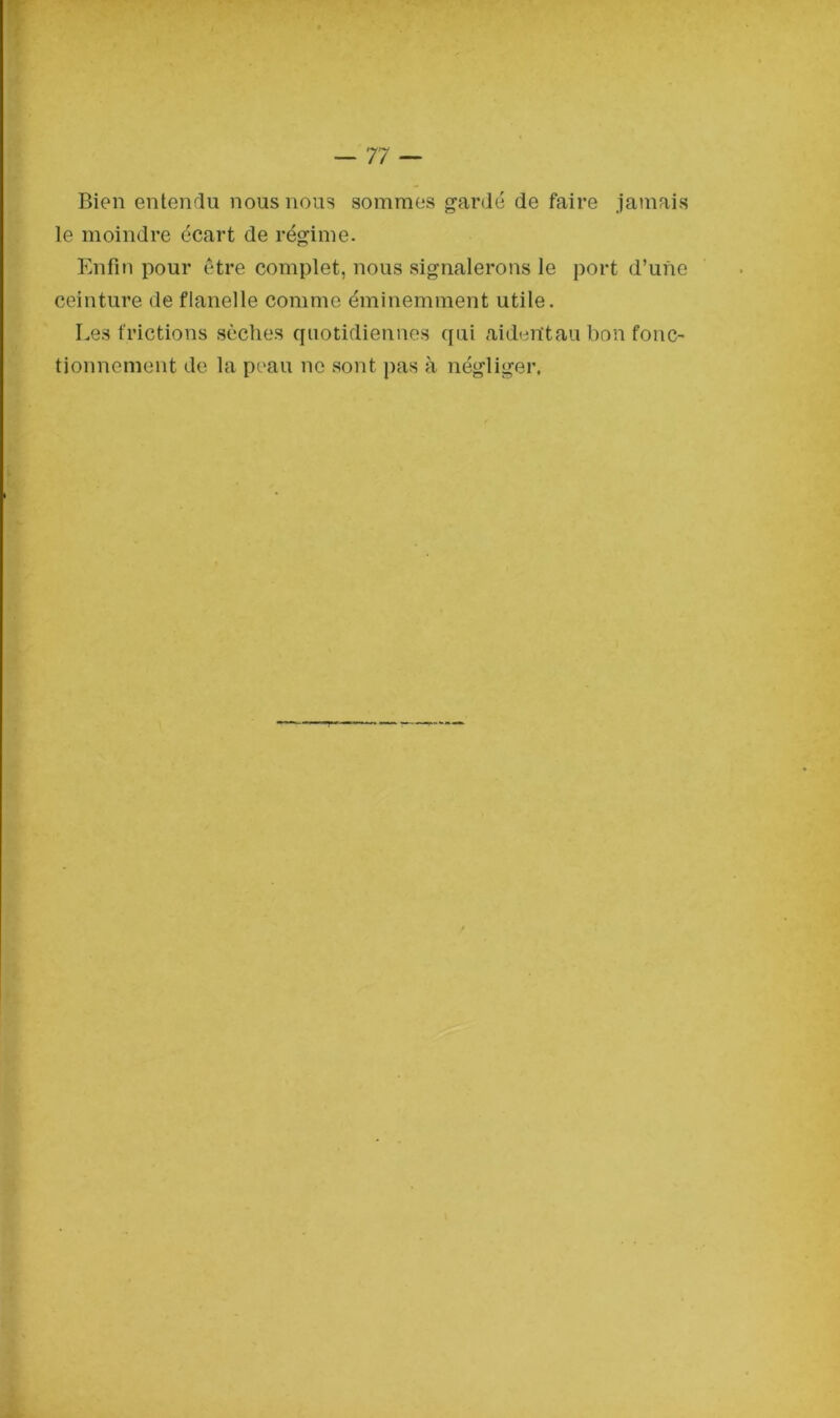 Bien entendu nous nous sommes gardé de faire jamais le moindre écart de régime. Enfin pour être complet, nous signalerons le port d’une ceinture de flanelle comme éminemment utile. Les frictions sèches quotidiennes qui aidentau bon fonc- tionnement de la peau ne sont pas à négliger.