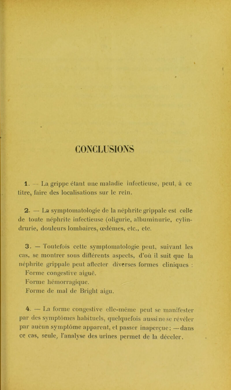 CONCLUSIONS 1. — La grippe étant une maladie infectieuse, peut, à ce titre, faire des localisations sur le rein. 2. — La symptomatologie de la néphrite grippale est celle de toute néphrite infectieuse (oligurie, albuminurie, cylin- drurie, douleurs lombaires, œdèmes, etc., etc. 3. — Toutefois celte symptomatologie peut, suivant les cas, se montrer sous différents aspects, d’où il suit que la néphrite grippale peut affecter diverses formes cliniques : Forme congestive aiguë. Forme liémorragiq ue. Forme de mal de Briglit aigu. 4. — La forme congestive elle-même peut se manifester par des symptômes habituels, quelquefois aussi nese révéler par aucun symptôme apparent, et passer inaperçue; —dans ce cas, seule, l’analyse des urines permet de la déceler.