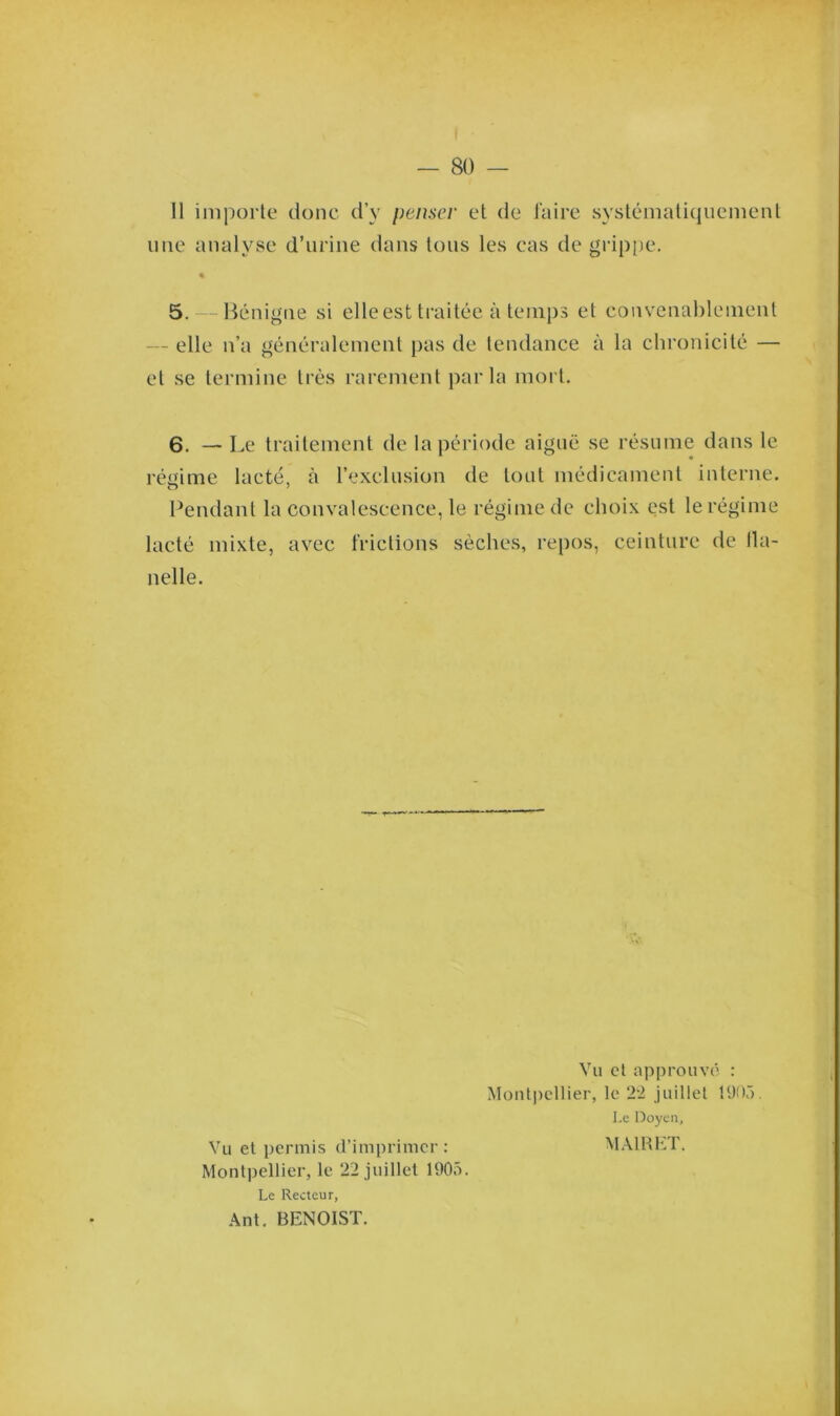 11 importe donc d’v penser et de faire systématiquement une analyse d’urine dans tous les cas de grippe, « 5. — Bénigne si elle est traitée à temps et convenablement - elle n’a généralement pas de tendance à la chronicité — et se termine très rarement parla mort. 6. — Le traitement de la période aiguë se résume dans le régime lacté, à l’exclusion de tout médicament interne. Pendant la convalescence, le régime de elioix est le régime lacté mixte, avec frictions sèches, repos, ceinture de fla- nelle. Vu et approuvé : Montpellier, le 22 juillet 1905. Le Doyen, Vu et permis d’imprimer: MA1RET. Montpellier, le 22 juillet 1905. Le Recteur, Ant. BENOIST.