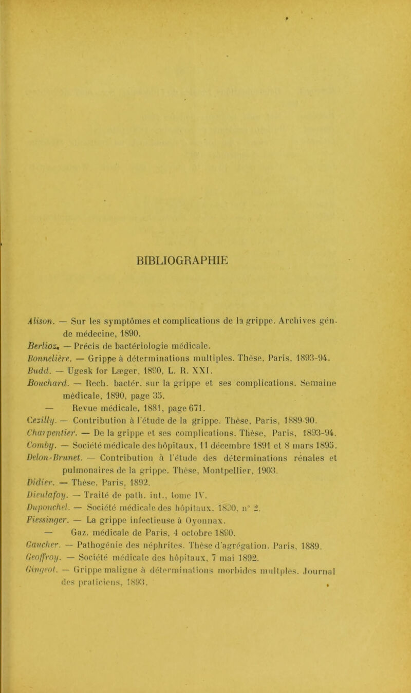 BIBLIOGRAPHIE Alison. — Sur les symptômes et complications de la grippe. Archives gén. de médecine, 1890. Berlioz. — Précis de bactériologie médicale. Bonnetière. — Grippe à déterminations multiples. Thèse, Paris, 1893-94. Budd. — Ugesk for Læger, 1890, L. R. XXI. Bouchard. — Rech. bactér. sur la grippe et ses complications. Semaine médicale, 1890, page 33. — Revue médicale, 1881, page 671. Cezilly. — Contribution à l’étude de la grippe. Thèse, Paris, 1889 90. Charpentier. — De la grippe et ses complications. Thèse, Paris, 1893-94. Comby. — Société médicale des hôpitaux, 11 décembre 1891 et 8 mars 1895. Delon-Brunet. — Contribution à l'étude des déterminations rénales et pulmonaires de la grippe. Thèse, Montpellier, 1903. Didier. — Thèse, Paris, 1892. Dieulafoy. — Traité de path. int., tome IV. Duponchel. — Société médicale des hôpitaux. 1830. n” 2. Fiessinger. — La grippe infectieuse à Oyonnax. — Gaz. médicale de Paris, 4 octobre 1890. Gaucher. — Pathogénie des néphrites. Thèse d'agrégation. Paris, 1889. Geoffroy. — Société médicale des hôpitaux, 7 mai 1892. Girigeot. — Grippe maligne à déterminations morbides mnltples. Journal des praticiens, 1893. ,