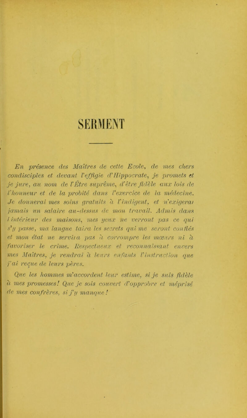 En 'présence des Maîtres de cette Ecole, de mes chers condisciples et devant Veffigie cl' Hippocrate, je promets et je jure, au 'nom de l'Être suprême, d'être fidèle aux lois de l'honneur et de la probité dans l’exercice de la médecine. Je donnerai mes soins gratuits a l'indigent, et n'exigerai jamais un salaire au-dessus de mon travail. Admis dans I intérieur des maisons, mes yeux ne verront pas ce qui s’y passe, ma langue tahu les secrets qui me seront confiés et mon état ne servira pas a corrompre les mœurs ni a favoriser le crime. Respectueux et reconnaissant envers mes Maîtres, je rendrai a leurs enfants Vinstruction que j’ai reçue de leurs pères. Que les hommes m'accordent leur estime, si je suis fidèle à mes promesses! Que je sois couvert d'opprobre et méprisé de mes confrères, si j'y manque!