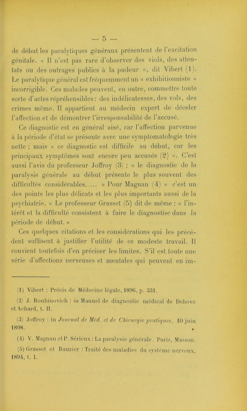 de début les paralytiques généraux présentent de 1 excitation génitale. « Il n’est pas rare d’observer des viols, des atten- tats ou des outrages publics à la pudeur », dit \ibert (1). Le paralytique général est fréquemment un « exhibitionniste » incorrigible. Ces malades peuvent, en outre, commettre toute sorte d’actes répréhensibles : des indélicatesses, des vols, des crimes même. 11 appartient au médecin expert de déceler l’affection et de démontrer l’irresponsabilité de l'accusé. Ce diagnostic est en général aisé, car l’affection parvenue à la période d'état se présente avec une symptomatologie très nette ; mais « ce diagnostic est difficile au début, car les principaux symptômes sont encore peu accusés (2) ». C’est aussi l’avis du professeur Joffroy (3) : « le diagnostic de la paralysie générale au début présente le plus souvent des difficultés considérables » Pour Magnan (4) « c'est un des points les plus délicats et les plus importants aussi de la psychiatrie. » Le professeur Grasset (5) dit de même: « l'in- térêt et la difficulté consistent à faire le diagnostisc dans la période de début. » Ces quelques citations et les considérations qui les précé- dent suffisent à justifier l’utilité de ce modeste travail. Il convient toutefois d'en préciser les limites. S’il est toute une série d'affections nerveuses et mentales qui peuvent en im- (1) Vibert : Précis de Médecine légale, 1896, p. 331. (2) J. Roubinovich : in Manuel de diagnostic médical de Debove etAchard, t. II. (3) Joffroy : in Journal de Med. cl de Chirurgie pratiques, 10 juin 1898. ’ , (4) V. Magnan et P. Sérieux: La paralysie générale. Paris, Masson. (o) Grasset et Rauzier : Traité des maladies du système nerveux. 1894, t. I.