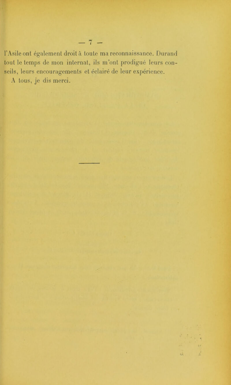 l’Asile ont. également droit à toute ma reconnaissance. Durand tout le temps de mon internat, ils m’ont prodigué leurs con- seils, leurs encouragements et éclairé de leur expérience. A tous, je dis merci.