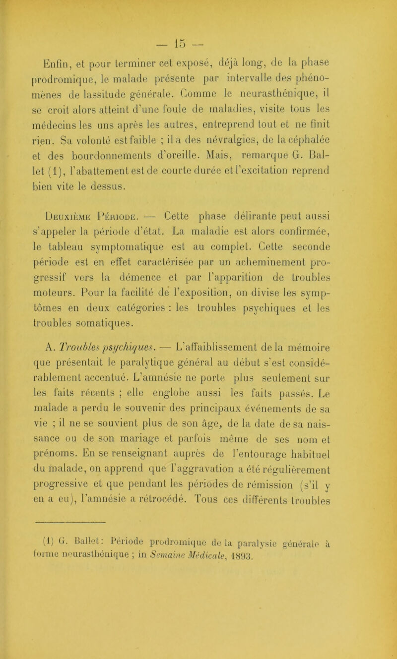 Enfin, et pour terminer cet exposé, déjà long-, de la phase prodromique, le malade présente par intervalle des phéno- mènes de lassitude générale. Comme le neurasthénique, il se croit alors atteint d'une foule de maladies, visite tous les médecins les uns après les autres, entreprend tout et ne finit rien. Sa volonté est faible ; il a des névralgies, de la céphalée et des bourdonnements d’oreille. Mais, remarque G. Bal- let (1), rabattement est de courte durée et l’excitation reprend bien vite le dessus. Deuxième Période. — Cette phase délirante peut aussi s’appeler la période d’état. La maladie est alors confirmée, le tableau symptomatique est au complet. Cette seconde période est en effet caractérisée par un acheminement pro- gressif vers la démence et par l’apparition de troubles moteurs. Pour la facilité de l’exposition, on divise les symp- tômes en deux catégories : les troubles psychiques et les troubles somatiques. A. Troubles psychiques. — L’affaiblissement delà mémoire que présentait le paralytique général au début s’est considé- rablement accentué. L’amnésie ne porte plus seulement sur les faits récents ; elle englobe aussi les faits passés. Le malade a perdu le souvenir des principaux événements de sa vie ; il ne se souvient plus de son âge, de la date de sa nais- sance ou de son mariage et parfois même de ses nom et prénoms. En se renseignant auprès de l’entourage habituel du malade, on apprend que l’aggravation a été régulièrement progressive et que pendant les périodes de rémission (s’il y en a eu), l’amnésie a rétrocédé. Tous ces différents troubles (1) G. Ballet: Période prodromique delà paralysie générale à forme neurasthénique ; in Semaine Médicale, 1893.